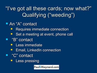 ““I’ve got all tthheessee ccaarrddss;; nnooww wwhhaatt??”” 
QQuuaalliiffyyiinngg ((““wweeeeddiinngg””)) 
 AAnn ““AA”” ccoonnttaacctt 
 RReeqquuiirreess iimmmmeeddiiaattee ccoonnnneeccttiioonn 
 SSeett aa mmeeeettiinngg aatt eevveenntt,, pphhoonnee ccaallll 
 ““BB”” ccoonnttaacctt 
 LLeessss iimmmmeeddiiaattee 
 EEmmaaiill,, LLiinnkkeeddIInn ccoonnnneeccttiioonn 
 ““CC”” ccoonnttaacctt 
 LLeessss pprreessssiinngg 
 