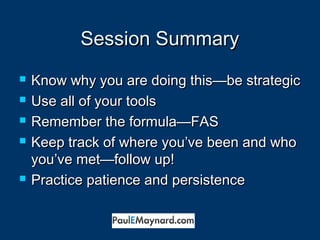 SSeessssiioonn SSuummmmaarryy 
 KKnnooww wwhhyy yyoouu aarree ddooiinngg tthhiiss——bbee ssttrraatteeggiicc 
 UUssee aallll ooff yyoouurr ttoooollss 
 RReemmeemmbbeerr tthhee ffoorrmmuullaa——FFAASS 
 KKeeeepp ttrraacckk ooff wwhheerree yyoouu’’vvee bbeeeenn aanndd wwhhoo 
yyoouu’’vvee mmeett——ffoollllooww uupp!! 
 PPrraaccttiiccee ppaattiieennccee aanndd ppeerrssiisstteennccee 
 