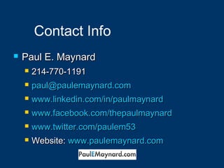Contact Info 
 PPaauull EE.. MMaayynnaarrdd 
 22144--777700--11991 
 ppaauull@@ppaauulleemmaayynnaarrdd..ccoomm 
 wwwwww..lliinnkkeeddiinn..ccoomm//iinn//ppaauullmmaayynnaarrdd 
 wwwwww..ffaacceebbooookk..ccoomm//tthheeppaauullmmaayynnaarrdd 
 wwwwww..ttwwiitttteerr..ccoomm//ppaauulleemm5533 
 WWeebbssiittee: wwwwww..ppaauulleemmaayynnaarrdd..ccoomm 
