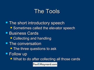 TThhee TToooollss 
 TThhee sshhoorrtt iinnttrroodduuccttoorryy ssppeeeecchh 
 SSoommeettiimmeess ccaalllleedd tthhee eelleevvaattoorr ssppeeeecchh 
 BBuussiinneessss CCaarrddss 
 CCoolllleeccttiinngg aanndd hhaannddlliinngg 
 TThhee ccoonnvveerrssaattiioonn 
 TThhee tthhrreeee qquueessttiioonnss ttoo aasskk 
 FFoollllooww uupp 
 WWhhaatt ttoo ddoo aafftteerr ccoolllleeccttiinngg aallll tthhoossee ccaarrddss 
 