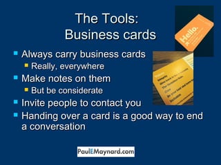 TThhee TToooollss:: 
BBuussiinneessss ccaarrddss 
 AAllwwaayyss ccaarrrryy bbuussiinneessss ccaarrddss 
 RReeaallllyy,, eevveerryywwhheerree 
 MMaakkee nnootteess oonn tthheemm 
 BBuutt bbee ccoonnssiiddeerraattee 
 IInnvviittee ppeeooppllee ttoo ccoonnttaacctt yyoouu 
 HHaannddiinngg oovveerr aa ccaarrdd iiss aa ggoooodd wwaayy ttoo eenndd 
aa ccoonnvveerrssaattiioonn 
 