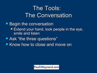 TThhee TToooollss:: 
TThhee CCoonnvveerrssaattiioonn 
 BBeeggiinn tthhee ccoonnvveerrssaattiioonn 
 EExxtteenndd yyoouurr hhaanndd,, llooookk ppeeooppllee iinn tthhee eeyyee,, 
ssmmiillee aanndd lliisstteenn 
 AAsskk ““tthhee tthhrreeee qquueessttiioonnss”” 
 KKnnooww hhooww ttoo cclloossee aanndd mmoovvee oonn 
 