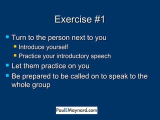 EExxeerrcciissee ##11 
 TTuurrnn ttoo tthhee ppeerrssoonn nneexxtt ttoo yyoouu 
 IInnttrroodduuccee yyoouurrsseellff 
 PPrraaccttiiccee yyoouurr iinnttrroodduuccttoorryy ssppeeeecchh 
 LLeett tthheemm pprraaccttiiccee oonn yyoouu 
 BBee pprreeppaarreedd ttoo bbee ccaalllleedd oonn ttoo ssppeeaakk ttoo tthhee 
wwhhoollee ggrroouupp 
 