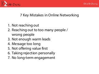 7 Key Mistakes in Online Networking
1. Not reaching out
2. Reaching out to too many people /
wrong people
3. Not enough warm leads
4. Message too long
5. Not offering value first
6. Taking rejection personally
7. No long-term engagement
 