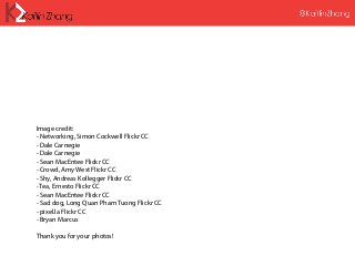 Image credit:
- Networking, Simon Cockwell Flickr CC
- Dale Carnegie
- Dale Carnegie
- Sean MacEntee Flickr CC
- Crowd, Amy West Flickr CC
- Shy, Andreas Kollegger Flickr CC
- Tea, Ernesto Flickr CC
- Sean MacEntee Flickr CC
- Sad dog, Long Quan Pham Tuong Flickr CC
- pixel.la Flickr CC
- Bryan Marcus
Thank you for your photos!
 