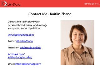 Contact Me - Kaitlin Zhang
Contact me to improve your
personal brand online and manage
your professional reputation.
www.kaitlinzhang.com
Twitter @KaitlinZhang
Instagram @kzhangbranding
facebook.com/
kaitlinzhangbranding
Email: info@kaitlinzhang.com
 