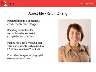 About Me - Kaitlin Zhang
Personal branding consultant,
coach, speaker and blogger.
Branding consultant for
technology development
companies and start-ups.
Helped raise half a million £ last
year alone. Clients featured in BBC,
NY Times, Guardian, Wired etc.
Education background in graphic
design and visual art.
 