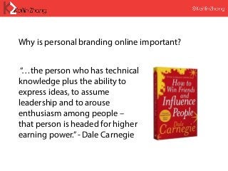 “…the person who has technical
knowledge plus the ability to
express ideas, to assume
leadership and to arouse
enthusiasm among people –
that person is headed for higher
earning power.”- Dale Carnegie
Why is personal branding online important?
 