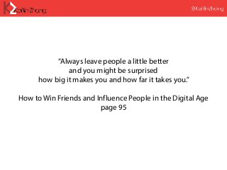 “Always leave people a little better
and you might be surprised
how big it makes you and how far it takes you.”
How to Win Friends and Influence People in the Digital Age
page 95
 
