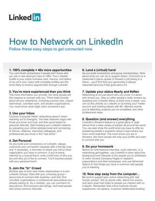 How to Network on LinkedIn
Follow these easy steps to get connected now.




1. 100% complete = 40x more opportunities                     6. Lend a (virtual) hand
You can’t build connections if people don’t know who          As you build connections and group memberships, think
you are or see what you have to offer. Your LinkedIn          about what you can do to support others. Comment on a
profile is your online business card, resume, and letters     classmate’s status update or forward a job listing to a
of rec all in one. Users with complete profiles are 40x       friend – you’ll find that your generosity is always
more likely to receive opportunities through LinkedIn.        rewarded (and you’ll feel good about it!)

2. You’re more experienced than you think                     7. Update your status #early and #often
The more information you provide, the more people will        Networking is not just about who you know; it’s about
find reasons to connect with you. Think really broadly        who knows you. Stay on other people’s radar screens by
about all your experience, including summer jobs, unpaid      updating your LinkedIn status at least once a week—you
internships, volunteer work, and student organizations.       can do this directly on LinkedIn or by linking your Twitter
You never know what might catch someone’s eye.                account and marking tweets with #in. Mention events
                                                              you’re attending, projects you’ve completed, and other
3. Use your Inbox                                             professional news.
Contrary to popular belief, networking doesn’t mean
reaching out to strangers. The best networks begin with       8. Question (and answer) everything
those you know and trust, and then grow based on              LinkedIn’s Answers feature is a great place to seek
personal referrals. Start building your LinkedIn network      advice from a wide variety of people all around the world.
by uploading your online address book and connecting          You can also show the world what you have to offer by
to friends, relatives, internship colleagues, and             answering people’s questions about a topic where you
professionals you know in the “real world.”                   have some expertise. The more active you are in
                                                              Answers, the more people will view your profile and want
4. Get Personal                                               to connect with you.
As you build your connections on LinkedIn, always
customize your connection requests with a friendly note       9. Do your homework
and, if necessary, a reminder of where you met or what        Before an informational interview, a job interview, or a
organization you have in common. If you’re being              networking get-together, use LinkedIn to learn about the
referred by a mutual friend, write a brief intro of who you   background and interests of the people you’re scheduled
are and why you’d like to connect. You’ll impress people      to meet. Access Company Pages to research
with your personal touch.                                     organizations and their employees, and use Advanced
                                                              Search to find things you have in common with people
5. Join the “In” Crowd                                        you’re meeting.
Another way to form new online relationships is to join
LinkedIn Groups. Start with your university group—            10. Now step away from the computer!
alums love to connect with students—and then find             Be sure to support your online networking with real
volunteer organizations or professional associations you      human contact. Set up phone calls, attend live events,
already belong to. As a member, you can comment on            and send snail mail notes to people you interact with on
discussions, find exclusive job listings, and meet people     LinkedIn. Remember that online methods should
who share common interests.                                   supplement, not replace, in-person relationship-building.
 