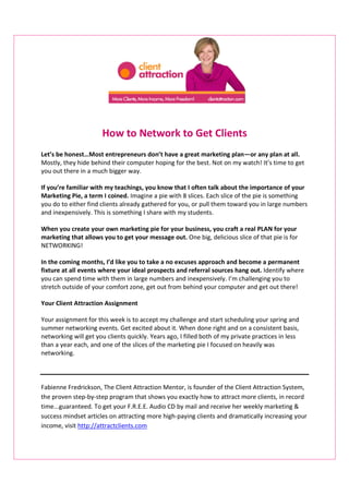 How to Network to Get Clients
Let’s be honest…Most entrepreneurs don’t have a great marketing plan—or any plan at all.
Mostly, they hide behind their computer hoping for the best. Not on my watch! It’s time to get
you out there in a much bigger way.
If you’re familiar with my teachings, you know that I often talk about the importance of your
Marketing Pie, a term I coined. Imagine a pie with 8 slices. Each slice of the pie is something
you do to either find clients already gathered for you, or pull them toward you in large numbers
and inexpensively. This is something I share with my students.
When you create your own marketing pie for your business, you craft a real PLAN for your
marketing that allows you to get your message out. One big, delicious slice of that pie is for
NETWORKING!
In the coming months, I’d like you to take a no excuses approach and become a permanent
fixture at all events where your ideal prospects and referral sources hang out. Identify where
you can spend time with them in large numbers and inexpensively. I’m challenging you to
stretch outside of your comfort zone, get out from behind your computer and get out there!
Your Client Attraction Assignment
Your assignment for this week is to accept my challenge and start scheduling your spring and
summer networking events. Get excited about it. When done right and on a consistent basis,
networking will get you clients quickly. Years ago, I filled both of my private practices in less
than a year each, and one of the slices of the marketing pie I focused on heavily was
networking.
Fabienne Fredrickson, The Client Attraction Mentor, is founder of the Client Attraction System,
the proven step-by-step program that shows you exactly how to attract more clients, in record
time...guaranteed. To get your F.R.E.E. Audio CD by mail and receive her weekly marketing &
success mindset articles on attracting more high-paying clients and dramatically increasing your
income, visit http://attractclients.com
 