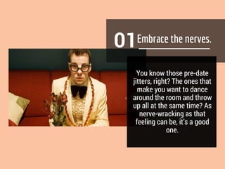 01
You know those pre-date
jitters, right? The ones that
make you want to dance
around the room and throw
up all at the same time? As
nerve-wracking as that
feeling can be, it’s a good
one.
 