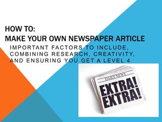 HOW TO:
MAKE YOUR OWN NEWSPAPER ARTICLE
 I M P O R TA N T F A C T O R S T O I N C L U D E ,
 C O M B I N I N G R E S E A R C H , C R E AT I V I T Y,
 AND ENSURING YOU GET A LEVEL 4
 