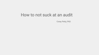 How to not suck at an audit
Corey Petty, PhD
 