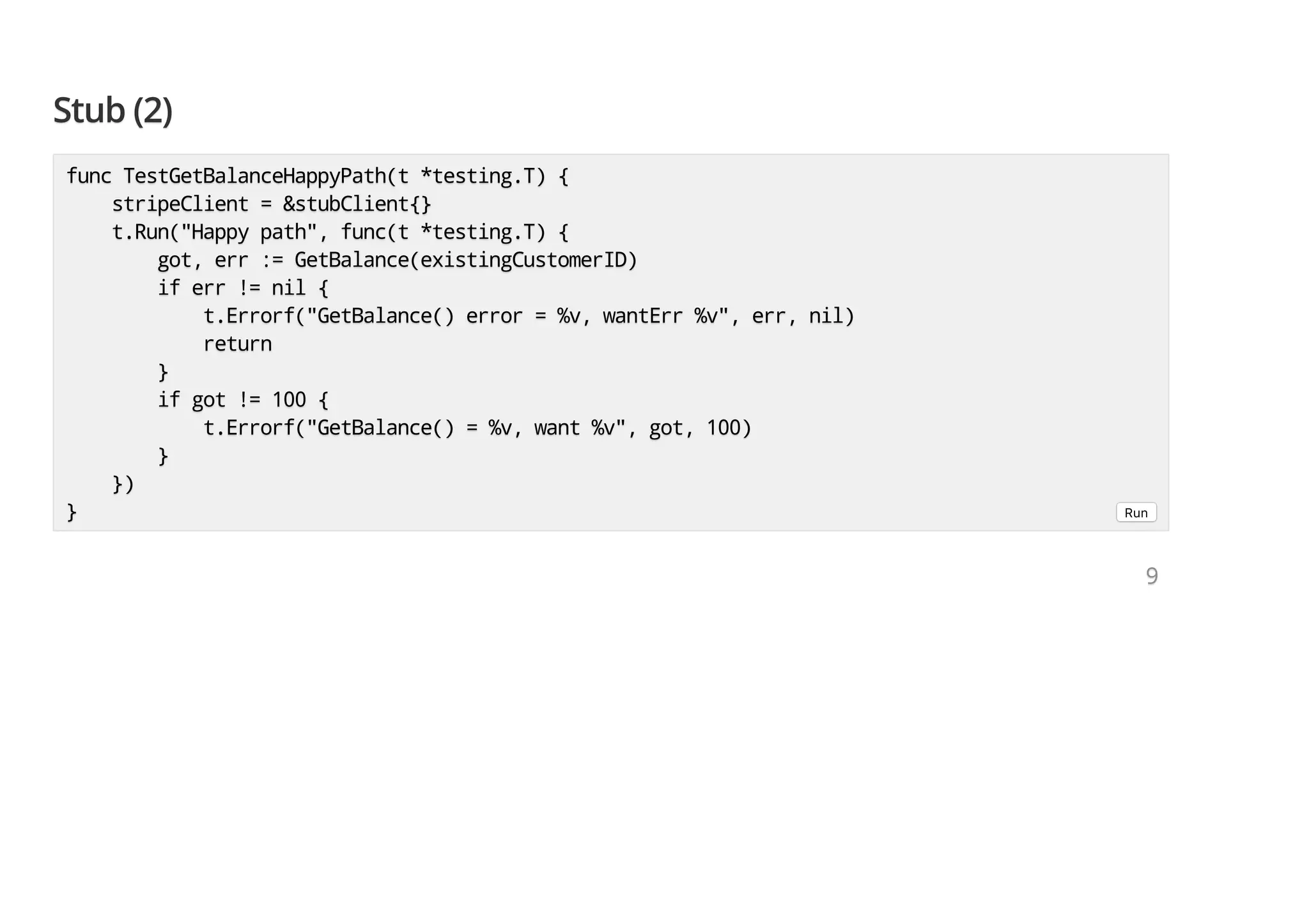 Stub (2)Stub (2)Stub (2) func TestGetBalanceHappyPath(t *testing.T) {func TestGetBalanceHappyPath(t *testing.T) {func TestGetBalanceHappyPath(t *testing.T) { stripeClient = &stubClient{}stripeClient = &stubClient{}stripeClient = &stubClient{} t.Run("Happy path", func(t *testing.T) {t.Run("Happy path", func(t *testing.T) {t.Run("Happy path", func(t *testing.T) { got, err := GetBalance(existingCustomerID)got, err := GetBalance(existingCustomerID)got, err := GetBalance(existingCustomerID) if err != nil {if err != nil {if err != nil { t.Errorf("GetBalance() error = %v, wantErr %v", err, nil)t.Errorf("GetBalance() error = %v, wantErr %v", err, nil)t.Errorf("GetBalance() error = %v, wantErr %v", err, nil) returnreturnreturn }}} if got != 100 {if got != 100 {if got != 100 { t.Errorf("GetBalance() = %v, want %v", got, 100)t.Errorf("GetBalance() = %v, want %v", got, 100)t.Errorf("GetBalance() = %v, want %v", got, 100) }}} })})}) }}} Run 999 
