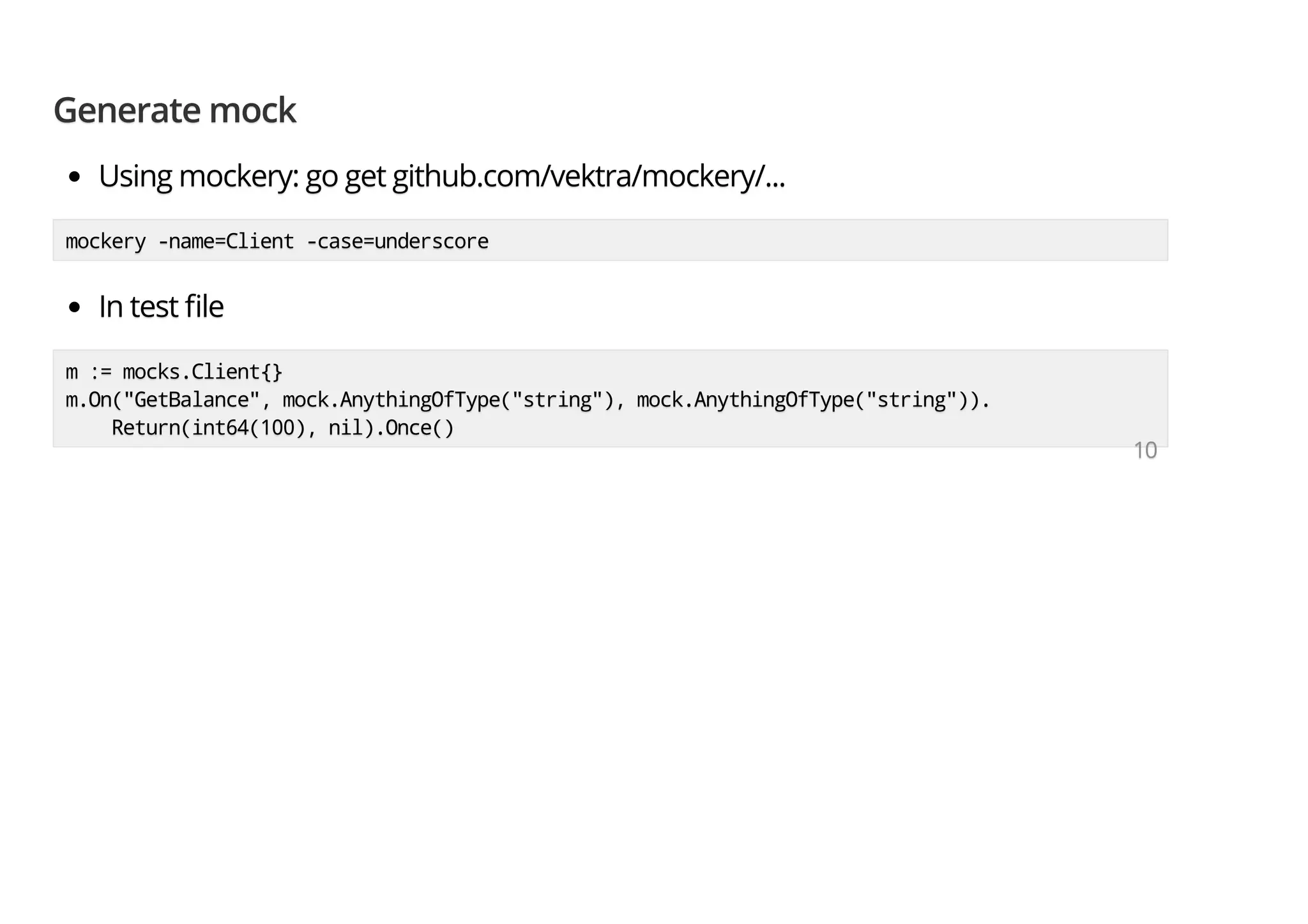 Generate mockGenerate mockGenerate mock Using mockery: go get github.com/vektra/mockery/...Using mockery: go get github.com/vektra/mockery/...Using mockery: go get github.com/vektra/mockery/... mockery -name=Client -case=underscoremockery -name=Client -case=underscoremockery -name=Client -case=underscore In test leIn test leIn test le m := mocks.Client{}m := mocks.Client{}m := mocks.Client{} m.On("GetBalance", mock.AnythingOfType("string"), mock.AnythingOfType("string")).m.On("GetBalance", mock.AnythingOfType("string"), mock.AnythingOfType("string")).m.On("GetBalance", mock.AnythingOfType("string"), mock.AnythingOfType("string")). Return(int64(100), nil).Once()Return(int64(100), nil).Once()Return(int64(100), nil).Once() 101010 