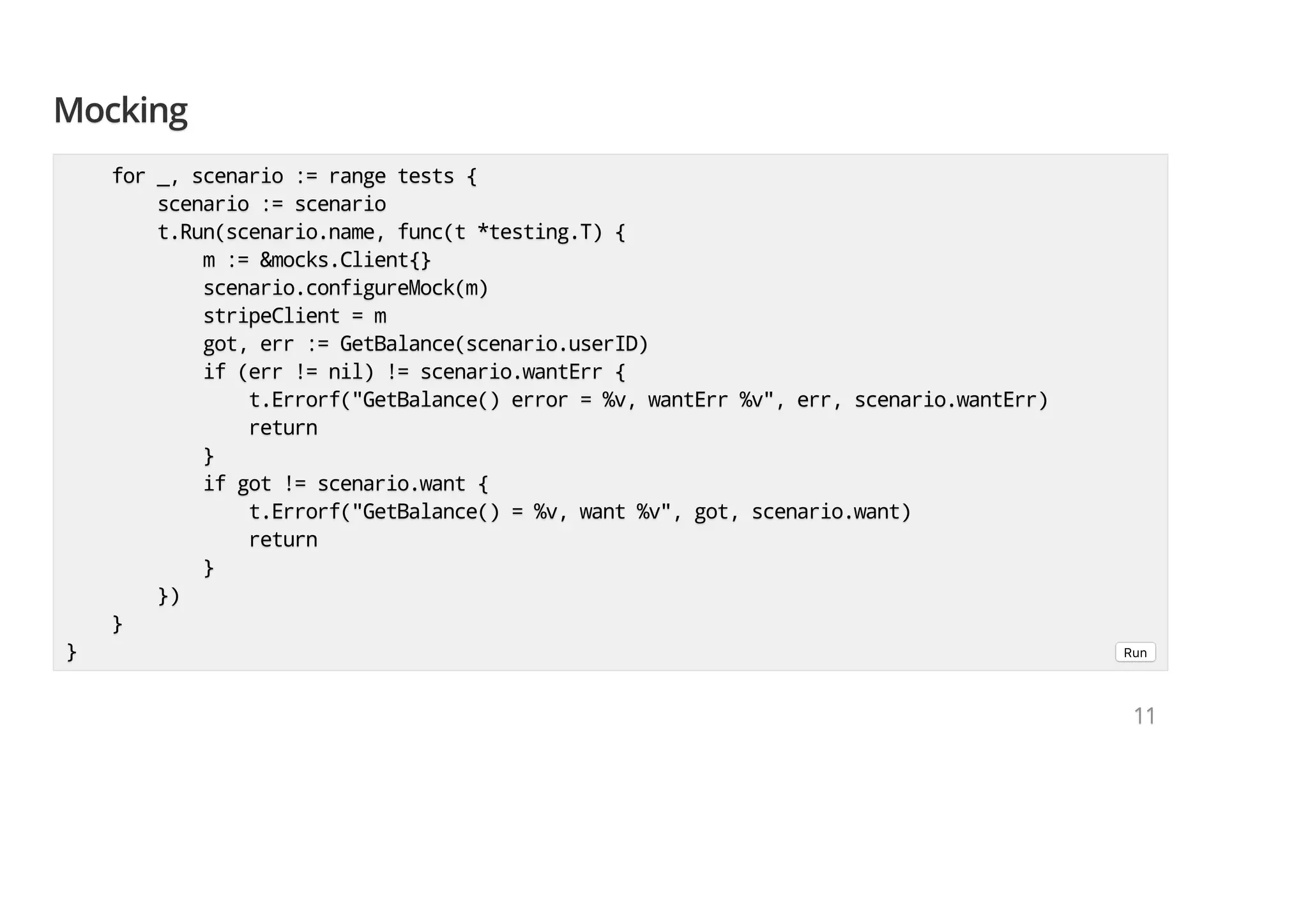 MockingMockingMocking for _, scenario := range tests {for _, scenario := range tests {for _, scenario := range tests { scenario := scenarioscenario := scenarioscenario := scenario t.Run(scenario.name, func(t *testing.T) {t.Run(scenario.name, func(t *testing.T) {t.Run(scenario.name, func(t *testing.T) { m := &mocks.Client{}m := &mocks.Client{}m := &mocks.Client{} scenario.configureMock(m)scenario.configureMock(m)scenario.configureMock(m) stripeClient = mstripeClient = mstripeClient = m got, err := GetBalance(scenario.userID)got, err := GetBalance(scenario.userID)got, err := GetBalance(scenario.userID) if (err != nil) != scenario.wantErr {if (err != nil) != scenario.wantErr {if (err != nil) != scenario.wantErr { t.Errorf("GetBalance() error = %v, wantErr %v", err, scenario.wantErr)t.Errorf("GetBalance() error = %v, wantErr %v", err, scenario.wantErr)t.Errorf("GetBalance() error = %v, wantErr %v", err, scenario.wantErr) returnreturnreturn }}} if got != scenario.want {if got != scenario.want {if got != scenario.want { t.Errorf("GetBalance() = %v, want %v", got, scenario.want)t.Errorf("GetBalance() = %v, want %v", got, scenario.want)t.Errorf("GetBalance() = %v, want %v", got, scenario.want) returnreturnreturn }}} })})}) }}} }}} Run 111111 