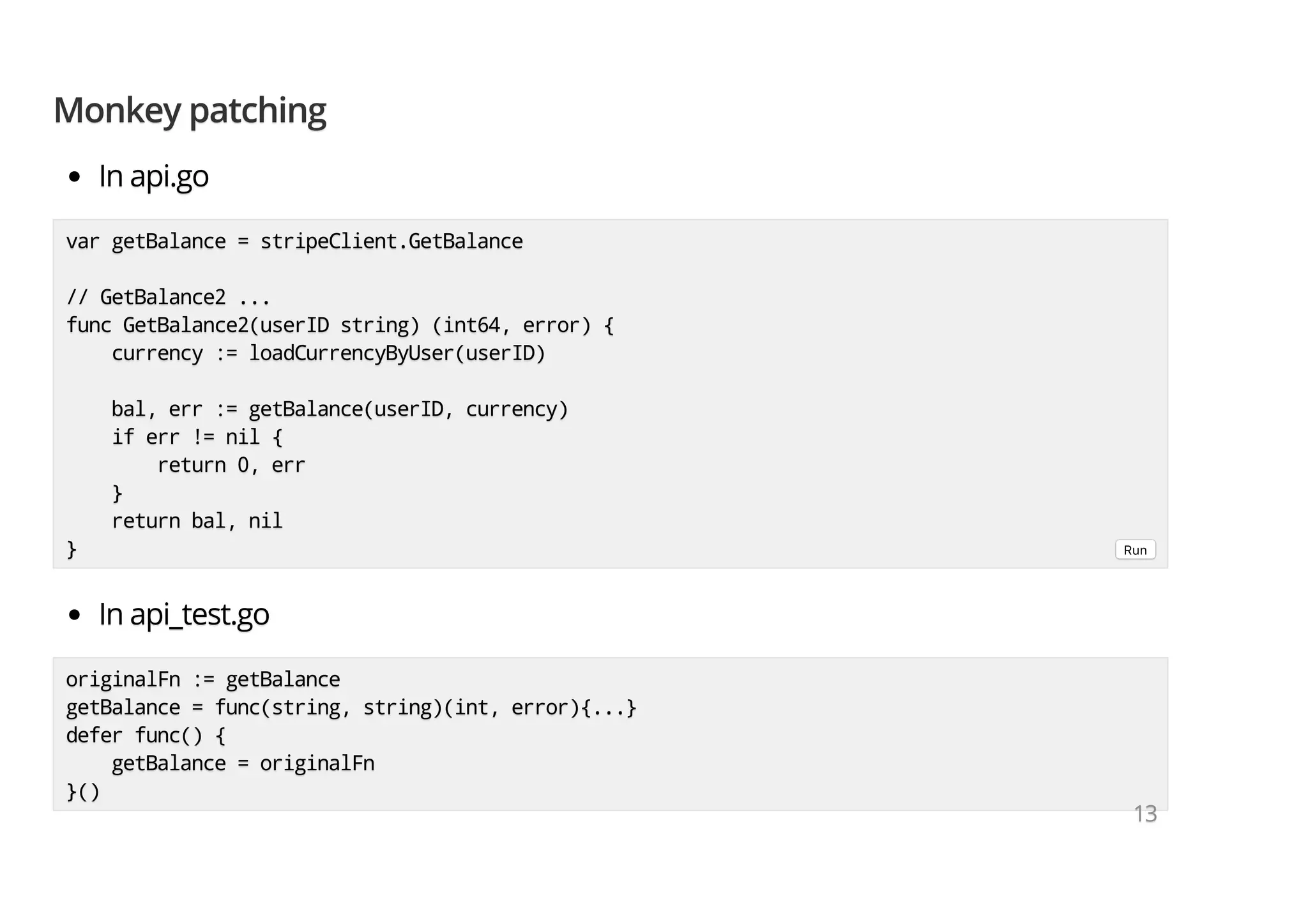 Monkey patchingMonkey patchingMonkey patching In api.goIn api.goIn api.go In api_test.goIn api_test.goIn api_test.go originalFn := getBalanceoriginalFn := getBalanceoriginalFn := getBalance getBalance = func(string, string)(int, error){...}getBalance = func(string, string)(int, error){...}getBalance = func(string, string)(int, error){...} defer func() {defer func() {defer func() { getBalance = originalFngetBalance = originalFngetBalance = originalFn }()}()}() var getBalance = stripeClient.GetBalancevar getBalance = stripeClient.GetBalancevar getBalance = stripeClient.GetBalance // GetBalance2 ...// GetBalance2 ...// GetBalance2 ... func GetBalance2(userID string) (int64, error) {func GetBalance2(userID string) (int64, error) {func GetBalance2(userID string) (int64, error) { currency := loadCurrencyByUser(userID)currency := loadCurrencyByUser(userID)currency := loadCurrencyByUser(userID) bal, err := getBalance(userID, currency)bal, err := getBalance(userID, currency)bal, err := getBalance(userID, currency) if err != nil {if err != nil {if err != nil { return 0, errreturn 0, errreturn 0, err }}} return bal, nilreturn bal, nilreturn bal, nil }}} Run 131313 