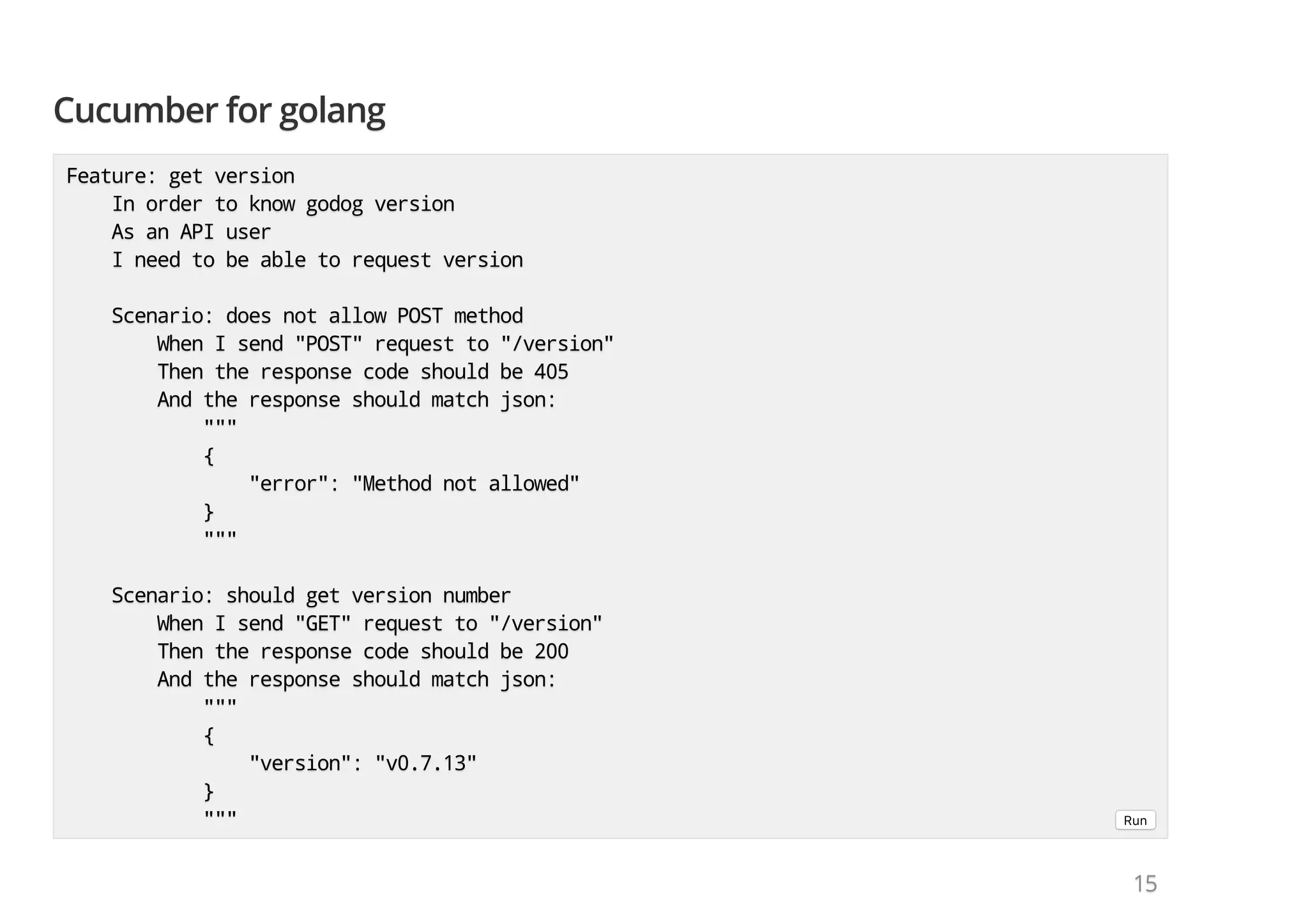 Cucumber for golangCucumber for golangCucumber for golang Feature: get versionFeature: get versionFeature: get version In order to know godog versionIn order to know godog versionIn order to know godog version As an API userAs an API userAs an API user I need to be able to request versionI need to be able to request versionI need to be able to request version Scenario: does not allow POST methodScenario: does not allow POST methodScenario: does not allow POST method When I send "POST" request to "/version"When I send "POST" request to "/version"When I send "POST" request to "/version" Then the response code should be 405Then the response code should be 405Then the response code should be 405 And the response should match json:And the response should match json:And the response should match json: """"""""" {{{ "error": "Method not allowed""error": "Method not allowed""error": "Method not allowed" }}} """"""""" Scenario: should get version numberScenario: should get version numberScenario: should get version number When I send "GET" request to "/version"When I send "GET" request to "/version"When I send "GET" request to "/version" Then the response code should be 200Then the response code should be 200Then the response code should be 200 And the response should match json:And the response should match json:And the response should match json: """"""""" {{{ "version": "v0.7.13""version": "v0.7.13""version": "v0.7.13" }}} """"""""" Run 151515 