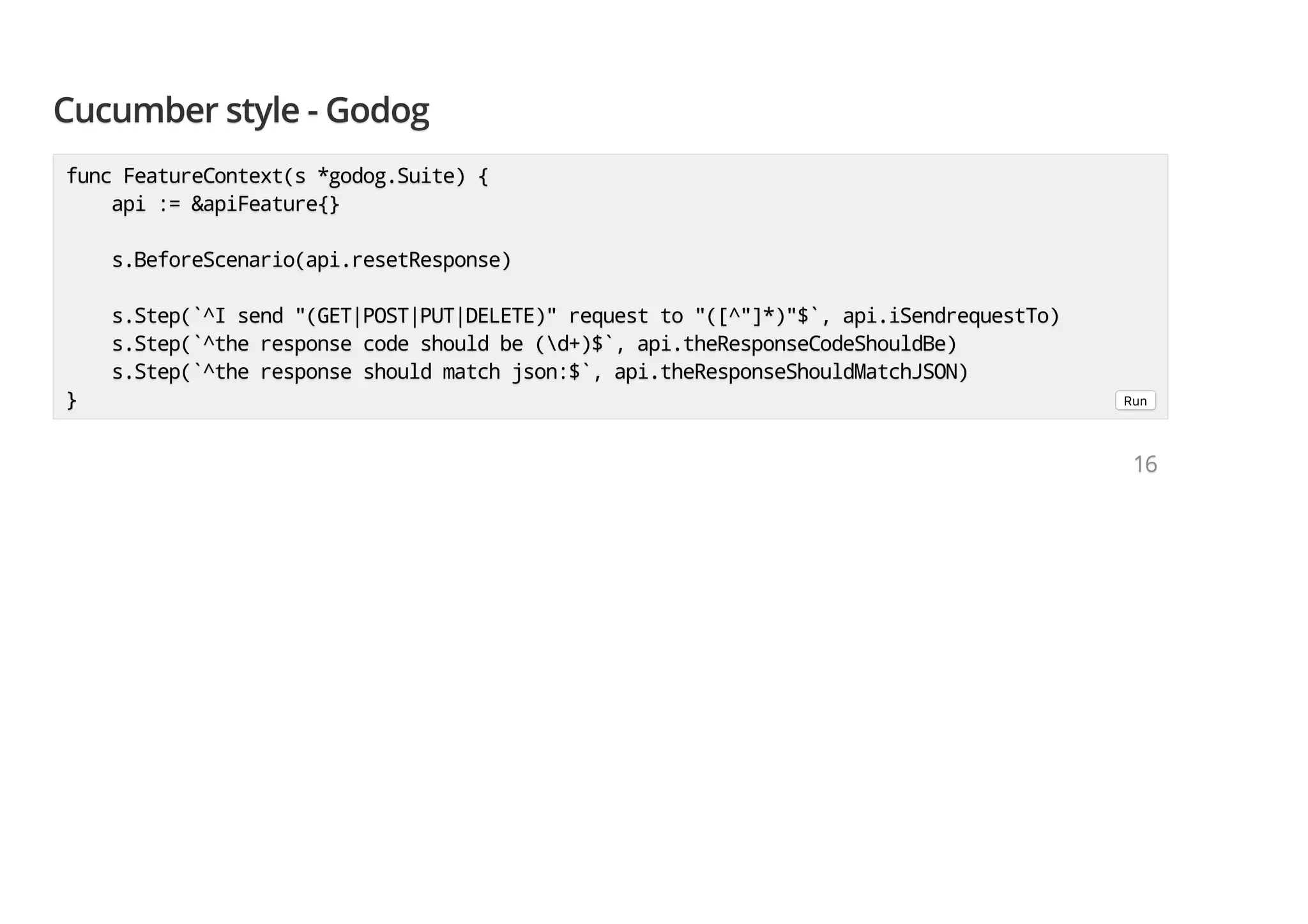Cucumber style - GodogCucumber style - GodogCucumber style - Godog func FeatureContext(s *godog.Suite) {func FeatureContext(s *godog.Suite) {func FeatureContext(s *godog.Suite) { api := &apiFeature{}api := &apiFeature{}api := &apiFeature{} s.BeforeScenario(api.resetResponse)s.BeforeScenario(api.resetResponse)s.BeforeScenario(api.resetResponse) s.Step(`^I send "(GET|POST|PUT|DELETE)" request to "([^"]*)"$`, api.iSendrequestTo)s.Step(`^I send "(GET|POST|PUT|DELETE)" request to "([^"]*)"$`, api.iSendrequestTo)s.Step(`^I send "(GET|POST|PUT|DELETE)" request to "([^"]*)"$`, api.iSendrequestTo) s.Step(`^the response code should be (d+)$`, api.theResponseCodeShouldBe)s.Step(`^the response code should be (d+)$`, api.theResponseCodeShouldBe)s.Step(`^the response code should be (d+)$`, api.theResponseCodeShouldBe) s.Step(`^the response should match json:$`, api.theResponseShouldMatchJSON)s.Step(`^the response should match json:$`, api.theResponseShouldMatchJSON)s.Step(`^the response should match json:$`, api.theResponseShouldMatchJSON) }}} Run 161616 