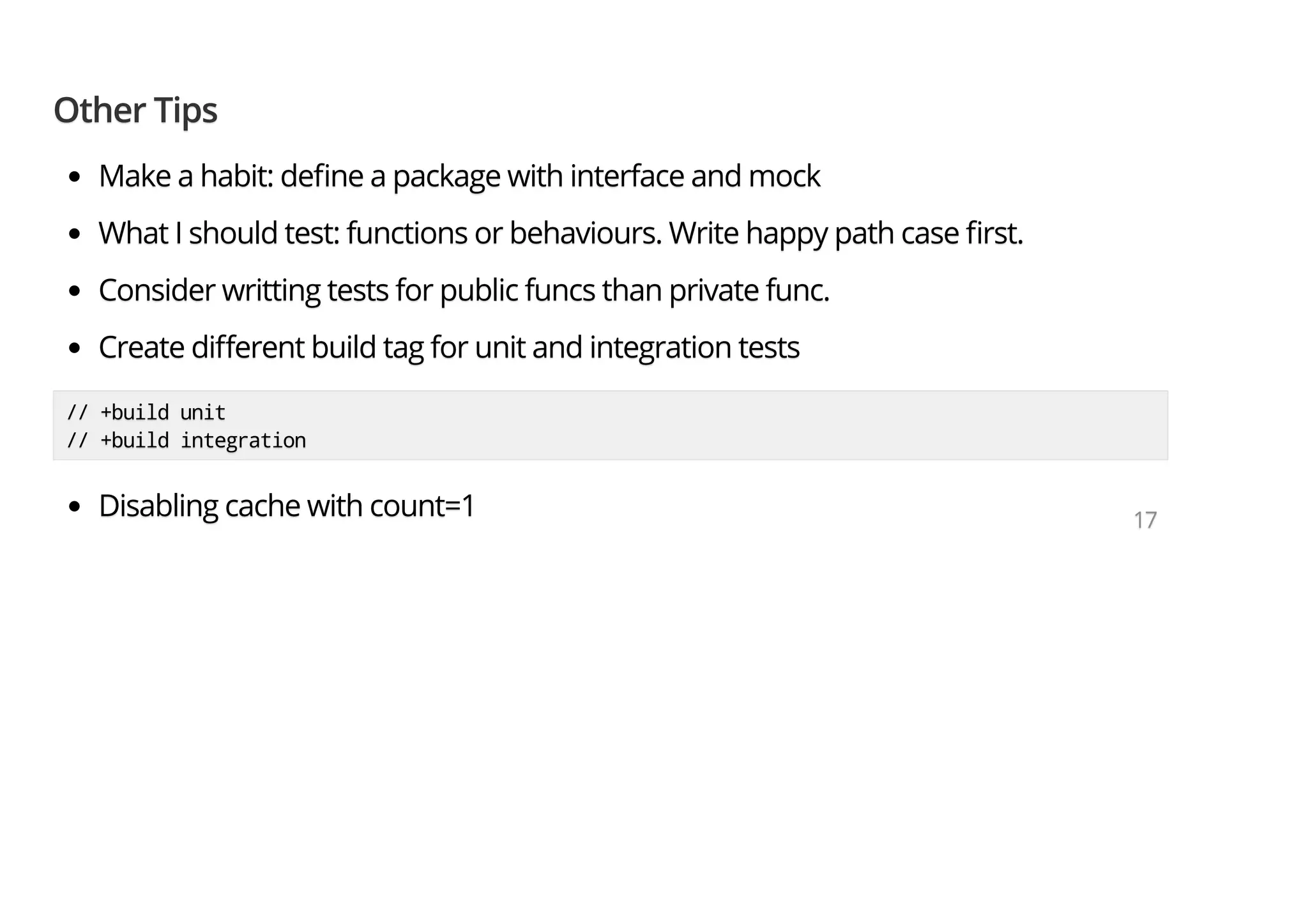 Other TipsOther TipsOther Tips Make a habit: de ne a package with interface and mockMake a habit: de ne a package with interface and mockMake a habit: de ne a package with interface and mock What I should test: functions or behaviours. Write happy path case rst.What I should test: functions or behaviours. Write happy path case rst.What I should test: functions or behaviours. Write happy path case rst. Consider writting tests for public funcs than private func.Consider writting tests for public funcs than private func.Consider writting tests for public funcs than private func. Create di erent build tag for unit and integration testsCreate di erent build tag for unit and integration testsCreate di erent build tag for unit and integration tests // +build unit// +build unit// +build unit // +build integration// +build integration// +build integration Disabling cache with count=1Disabling cache with count=1Disabling cache with count=1 171717 