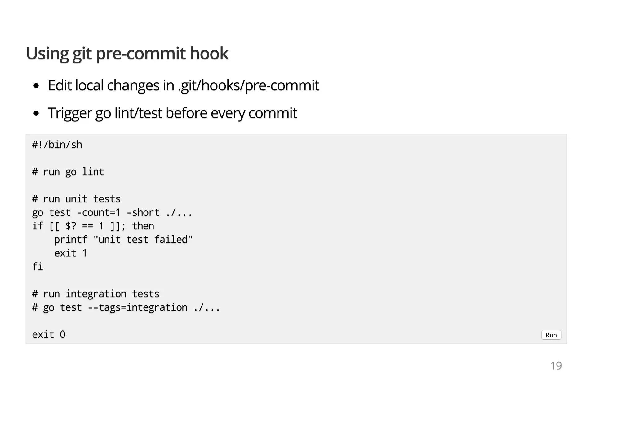 Using git pre-commit hookUsing git pre-commit hookUsing git pre-commit hook Edit local changes in .git/hooks/pre-commitEdit local changes in .git/hooks/pre-commitEdit local changes in .git/hooks/pre-commit Trigger go lint/test before every commitTrigger go lint/test before every commitTrigger go lint/test before every commit #!/bin/sh#!/bin/sh#!/bin/sh # run go lint# run go lint# run go lint # run unit tests# run unit tests# run unit tests go test -count=1 -short ./...go test -count=1 -short ./...go test -count=1 -short ./... if [[ $? == 1 ]]; thenif [[ $? == 1 ]]; thenif [[ $? == 1 ]]; then printf "unit test failed"printf "unit test failed"printf "unit test failed" exit 1exit 1exit 1 fififi # run integration tests# run integration tests# run integration tests # go test --tags=integration ./...# go test --tags=integration ./...# go test --tags=integration ./... exit 0exit 0exit 0 Run 191919 