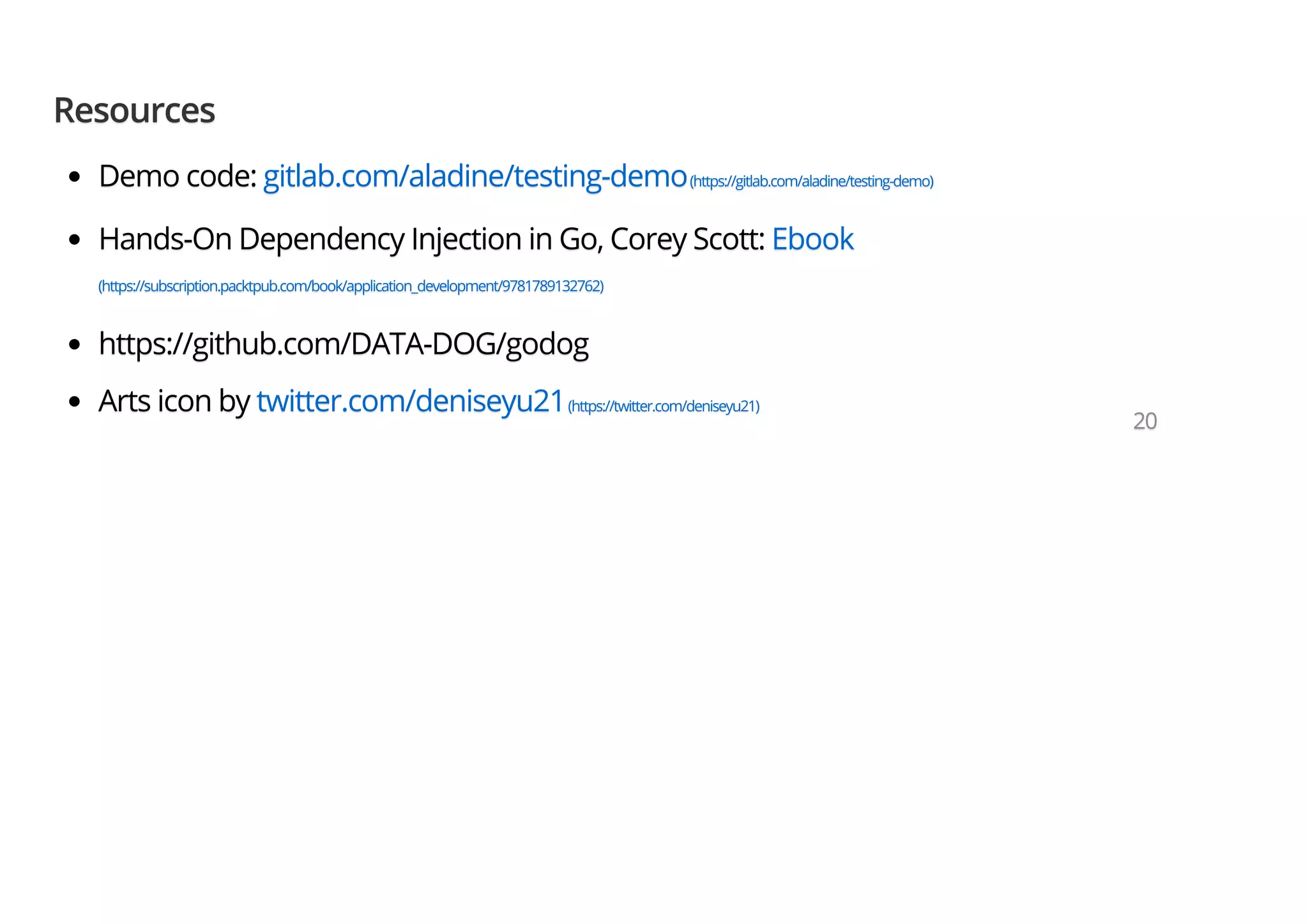 ResourcesResourcesResources Demo code:Demo code:Demo code: gitlab.com/aladine/testing-demogitlab.com/aladine/testing-demogitlab.com/aladine/testing-demo(https://gitlab.com/aladine/testing-demo)(https://gitlab.com/aladine/testing-demo)(https://gitlab.com/aladine/testing-demo) Hands-On Dependency Injection in Go, Corey Scott:Hands-On Dependency Injection in Go, Corey Scott:Hands-On Dependency Injection in Go, Corey Scott: EbookEbookEbook (https://subscription.packtpub.com/book/application_development/9781789132762)(https://subscription.packtpub.com/book/application_development/9781789132762)(https://subscription.packtpub.com/book/application_development/9781789132762) https://github.com/DATA-DOG/godoghttps://github.com/DATA-DOG/godoghttps://github.com/DATA-DOG/godog Arts icon byArts icon byArts icon by twitter.com/deniseyu21twitter.com/deniseyu21twitter.com/deniseyu21(https://twitter.com/deniseyu21)(https://twitter.com/deniseyu21)(https://twitter.com/deniseyu21) 202020 