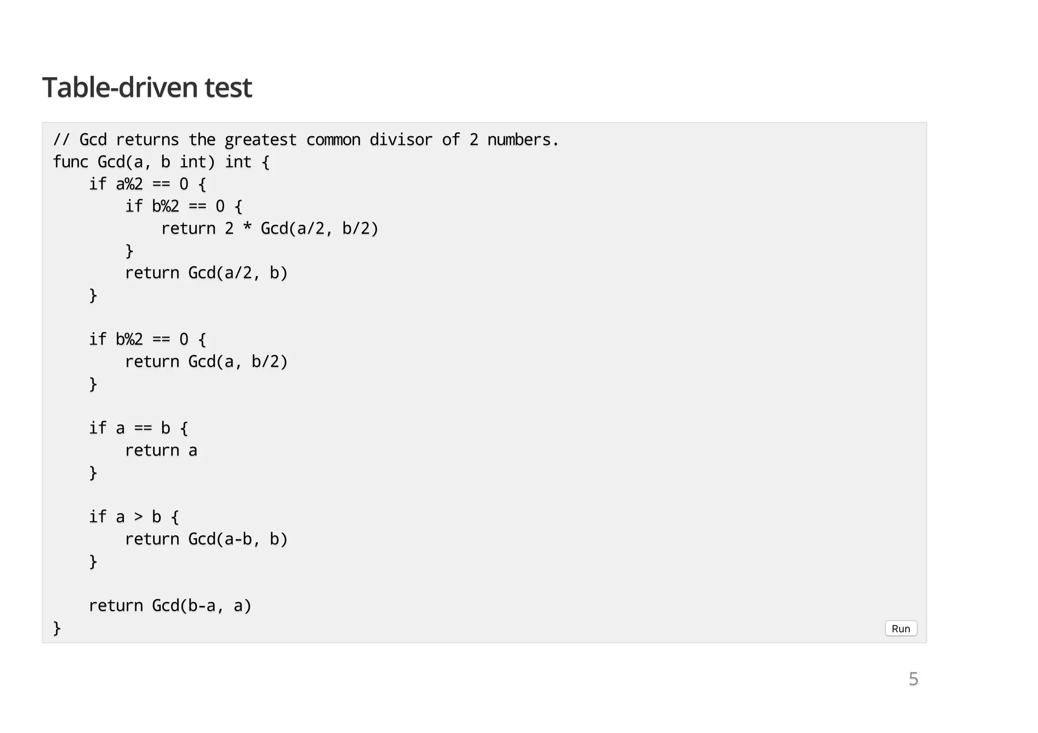 Table-driven testTable-driven testTable-driven test // Gcd returns the greatest common divisor of 2 numbers.// Gcd returns the greatest common divisor of 2 numbers.// Gcd returns the greatest common divisor of 2 numbers. func Gcd(a, b int) int {func Gcd(a, b int) int {func Gcd(a, b int) int { if a%2 == 0 {if a%2 == 0 {if a%2 == 0 { if b%2 == 0 {if b%2 == 0 {if b%2 == 0 { return 2 * Gcd(a/2, b/2)return 2 * Gcd(a/2, b/2)return 2 * Gcd(a/2, b/2) }}} return Gcd(a/2, b)return Gcd(a/2, b)return Gcd(a/2, b) }}} if b%2 == 0 {if b%2 == 0 {if b%2 == 0 { return Gcd(a, b/2)return Gcd(a, b/2)return Gcd(a, b/2) }}} if a == b {if a == b {if a == b { return areturn areturn a }}} if a > b {if a > b {if a > b { return Gcd(a-b, b)return Gcd(a-b, b)return Gcd(a-b, b) }}} return Gcd(b-a, a)return Gcd(b-a, a)return Gcd(b-a, a) }}} Run 555 