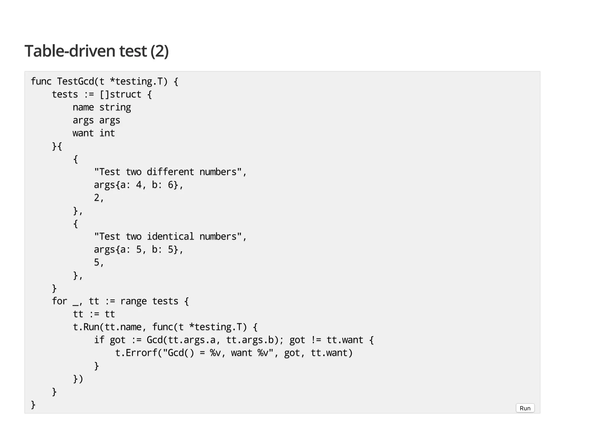 Table-driven test (2)Table-driven test (2)Table-driven test (2) func TestGcd(t *testing.T) {func TestGcd(t *testing.T) {func TestGcd(t *testing.T) { tests := []struct {tests := []struct {tests := []struct { name stringname stringname string args argsargs argsargs args want intwant intwant int }{}{}{ {{{ "Test two different numbers","Test two different numbers","Test two different numbers", args{a: 4, b: 6},args{a: 4, b: 6},args{a: 4, b: 6}, 2,2,2, },},}, {{{ "Test two identical numbers","Test two identical numbers","Test two identical numbers", args{a: 5, b: 5},args{a: 5, b: 5},args{a: 5, b: 5}, 5,5,5, },},}, }}} for _, tt := range tests {for _, tt := range tests {for _, tt := range tests { tt := tttt := tttt := tt t.Run(tt.name, func(t *testing.T) {t.Run(tt.name, func(t *testing.T) {t.Run(tt.name, func(t *testing.T) { if got := Gcd(tt.args.a, tt.args.b); got != tt.want {if got := Gcd(tt.args.a, tt.args.b); got != tt.want {if got := Gcd(tt.args.a, tt.args.b); got != tt.want { t.Errorf("Gcd() = %v, want %v", got, tt.want)t.Errorf("Gcd() = %v, want %v", got, tt.want)t.Errorf("Gcd() = %v, want %v", got, tt.want) }}} })})}) }}} }}} Run 