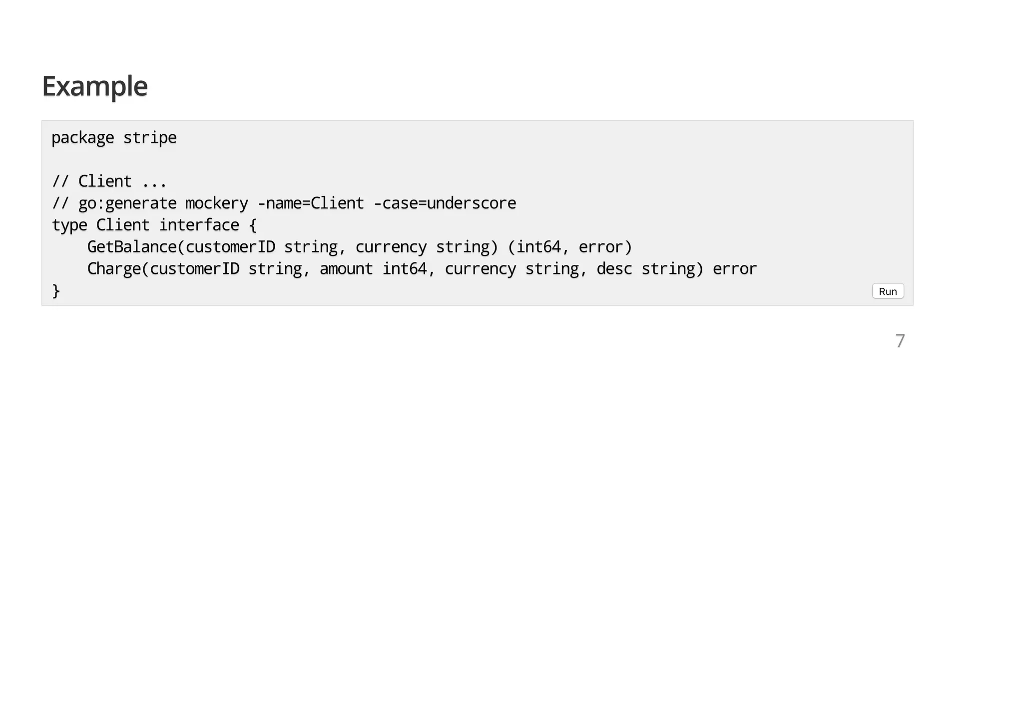 ExampleExampleExample package stripepackage stripepackage stripe // Client ...// Client ...// Client ... // go:generate mockery -name=Client -case=underscore// go:generate mockery -name=Client -case=underscore// go:generate mockery -name=Client -case=underscore type Client interface {type Client interface {type Client interface { GetBalance(customerID string, currency string) (int64, error)GetBalance(customerID string, currency string) (int64, error)GetBalance(customerID string, currency string) (int64, error) Charge(customerID string, amount int64, currency string, desc string) errorCharge(customerID string, amount int64, currency string, desc string) errorCharge(customerID string, amount int64, currency string, desc string) error }}} Run 777 