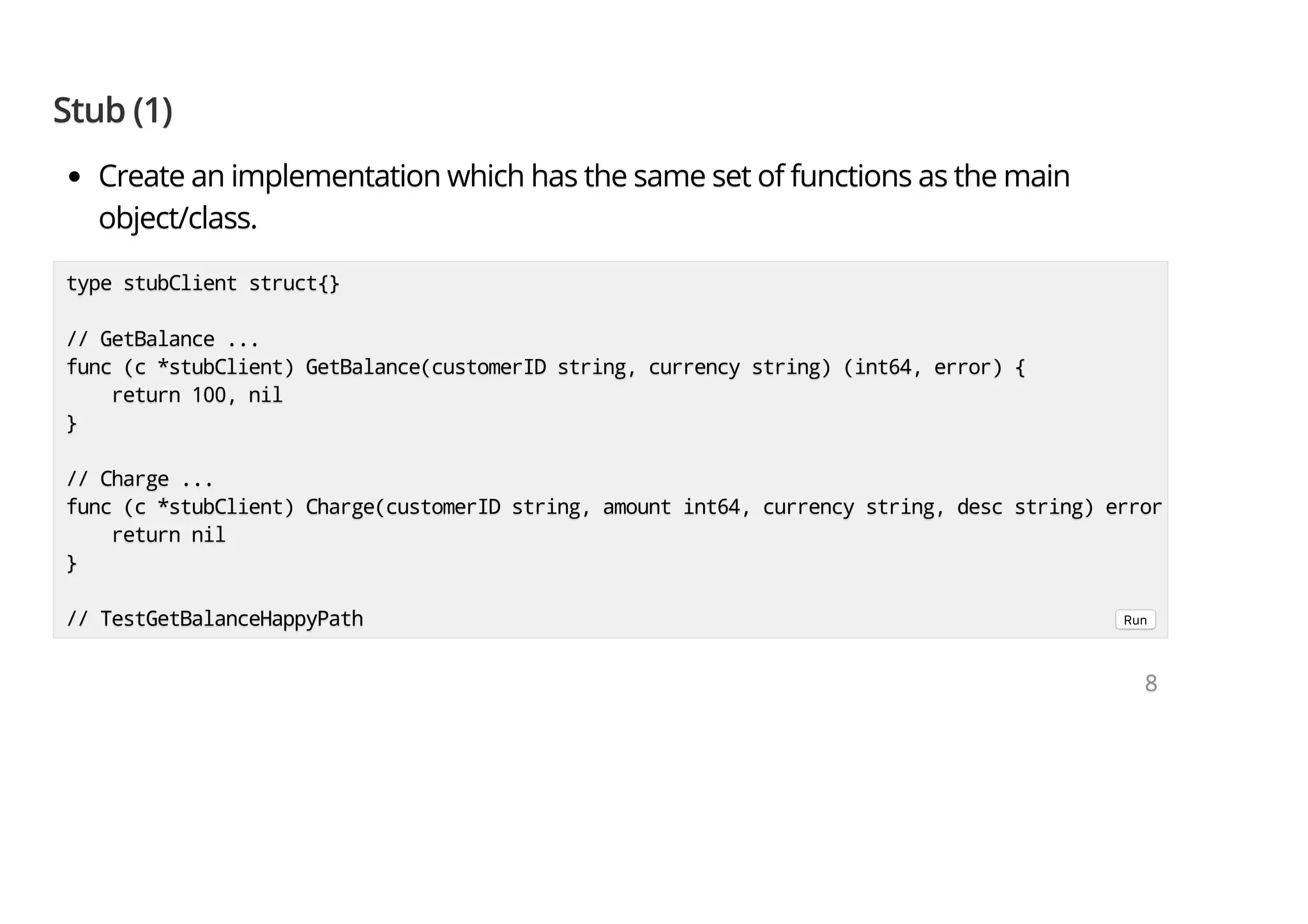 Stub (1)Stub (1)Stub (1) Create an implementation which has the same set of functions as the mainCreate an implementation which has the same set of functions as the mainCreate an implementation which has the same set of functions as the main object/class.object/class.object/class. type stubClient struct{}type stubClient struct{}type stubClient struct{} // GetBalance ...// GetBalance ...// GetBalance ... func (c *stubClient) GetBalance(customerID string, currency string) (int64, error) {func (c *stubClient) GetBalance(customerID string, currency string) (int64, error) {func (c *stubClient) GetBalance(customerID string, currency string) (int64, error) { return 100, nilreturn 100, nilreturn 100, nil }}} // Charge ...// Charge ...// Charge ... func (c *stubClient) Charge(customerID string, amount int64, currency string, desc string) errorfunc (c *stubClient) Charge(customerID string, amount int64, currency string, desc string) errorfunc (c *stubClient) Charge(customerID string, amount int64, currency string, desc string) error return nilreturn nilreturn nil }}} // TestGetBalanceHappyPath// TestGetBalanceHappyPath// TestGetBalanceHappyPath Run 888 