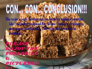 This recipe is really delicious and you should try making it sometime. Like I said before traditional Rice Krispie Treats are a tradition to many people (hah hah hah).  This recipe puts a twist on the traditional.  CON... CON... CONCLUSION!!! PLEASE ENJOY THE FOLLOWING PICTURES!!!!!   