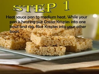 Heat sauce pan to medium heat. While your pan is heating put Cocoa Krispies into one bowl and reg. Rice Krispies into your other bowl.  Step 1 