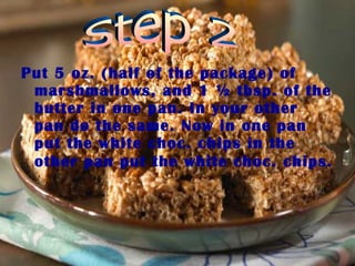 Put 5 oz. (half of the package) of marshmallows, and 1 ½ tbsp. of the butter in one pan. In your other pan do the same. Now in one pan put the white choc. chips in the other pan put the white choc. chips.   Step 2 