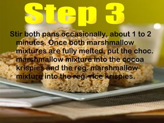 Stir both pans occasionally, about 1 to 2 minutes. Once both marshmallow mixtures are fully melted, put the choc. marshmallow mixture into the cocoa krispies and the reg. marshmallow mixture into the reg. rice krispies.  Step 3 