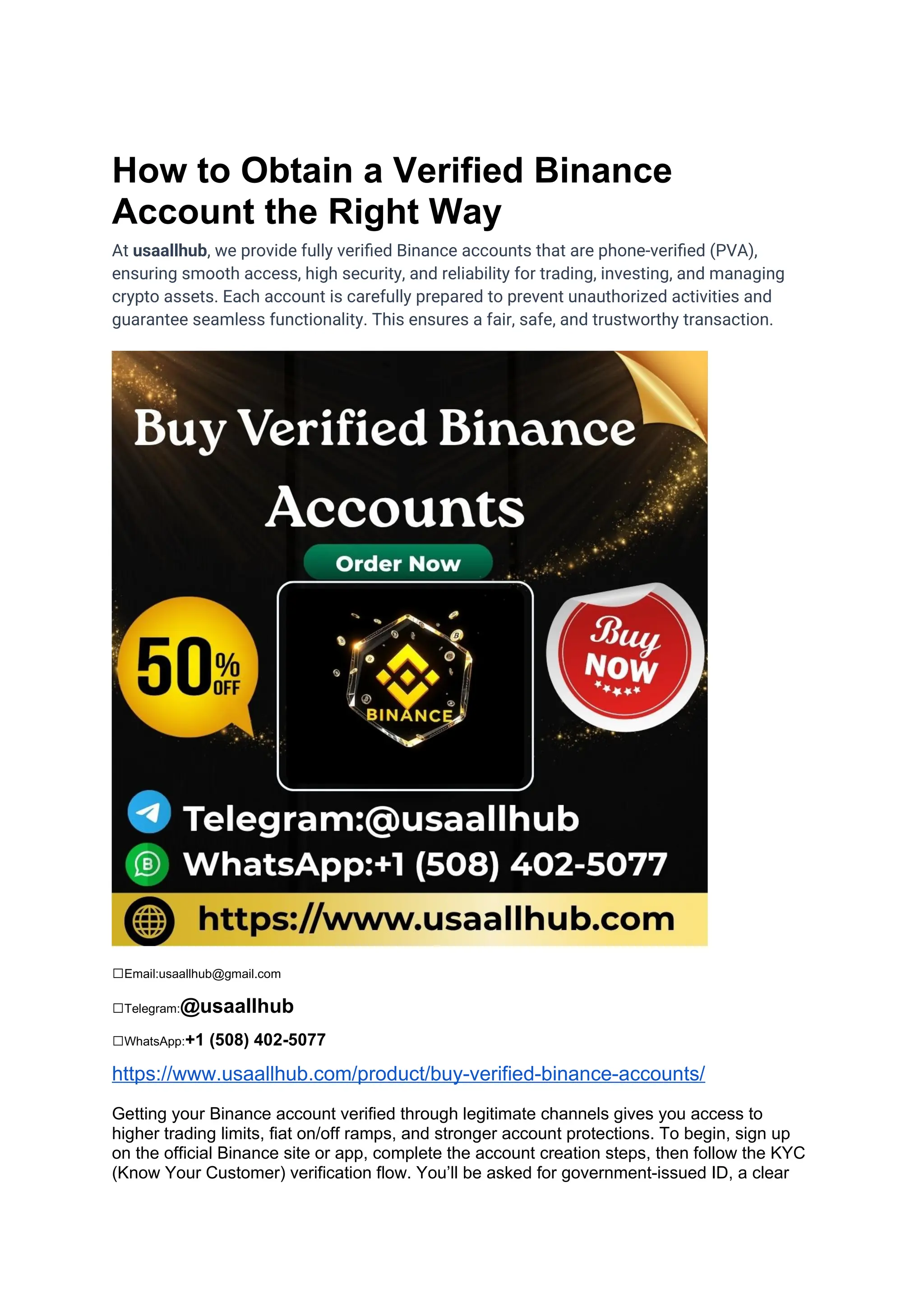 How to Obtain a Verified Binance
Account the Right Way
At usaallhub, we provide fully verified Binance accounts that are phone-verified (PVA),
ensuring smooth access, high security, and reliability for trading, investing, and managing
crypto assets. Each account is carefully prepared to prevent unauthorized activities and
guarantee seamless functionality. This ensures a fair, safe, and trustworthy transaction.
✅Email:usaallhub@gmail.com
✅Telegram:@usaallhub
✅WhatsApp:+1 (508) 402-5077
https://www.usaallhub.com/product/buy-verified-binance-accounts/
Getting your Binance account verified through legitimate channels gives you access to
higher trading limits, fiat on/off ramps, and stronger account protections. To begin, sign up
on the official Binance site or app, complete the account creation steps, then follow the KYC
(Know Your Customer) verification flow. You’ll be asked for government-issued ID, a clear
 