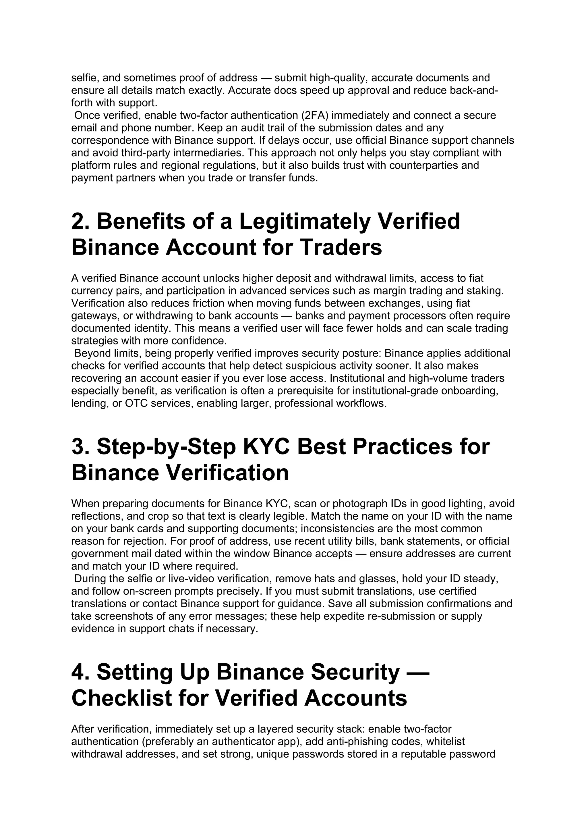 selfie, and sometimes proof of address — submit high-quality, accurate documents and
ensure all details match exactly. Accurate docs speed up approval and reduce back-and-
forth with support.
Once verified, enable two-factor authentication (2FA) immediately and connect a secure
email and phone number. Keep an audit trail of the submission dates and any
correspondence with Binance support. If delays occur, use official Binance support channels
and avoid third-party intermediaries. This approach not only helps you stay compliant with
platform rules and regional regulations, but it also builds trust with counterparties and
payment partners when you trade or transfer funds.
2. Benefits of a Legitimately Verified
Binance Account for Traders
A verified Binance account unlocks higher deposit and withdrawal limits, access to fiat
currency pairs, and participation in advanced services such as margin trading and staking.
Verification also reduces friction when moving funds between exchanges, using fiat
gateways, or withdrawing to bank accounts — banks and payment processors often require
documented identity. This means a verified user will face fewer holds and can scale trading
strategies with more confidence.
Beyond limits, being properly verified improves security posture: Binance applies additional
checks for verified accounts that help detect suspicious activity sooner. It also makes
recovering an account easier if you ever lose access. Institutional and high-volume traders
especially benefit, as verification is often a prerequisite for institutional-grade onboarding,
lending, or OTC services, enabling larger, professional workflows.
3. Step-by-Step KYC Best Practices for
Binance Verification
When preparing documents for Binance KYC, scan or photograph IDs in good lighting, avoid
reflections, and crop so that text is clearly legible. Match the name on your ID with the name
on your bank cards and supporting documents; inconsistencies are the most common
reason for rejection. For proof of address, use recent utility bills, bank statements, or official
government mail dated within the window Binance accepts — ensure addresses are current
and match your ID where required.
During the selfie or live-video verification, remove hats and glasses, hold your ID steady,
and follow on-screen prompts precisely. If you must submit translations, use certified
translations or contact Binance support for guidance. Save all submission confirmations and
take screenshots of any error messages; these help expedite re-submission or supply
evidence in support chats if necessary.
4. Setting Up Binance Security —
Checklist for Verified Accounts
After verification, immediately set up a layered security stack: enable two-factor
authentication (preferably an authenticator app), add anti-phishing codes, whitelist
withdrawal addresses, and set strong, unique passwords stored in a reputable password
 