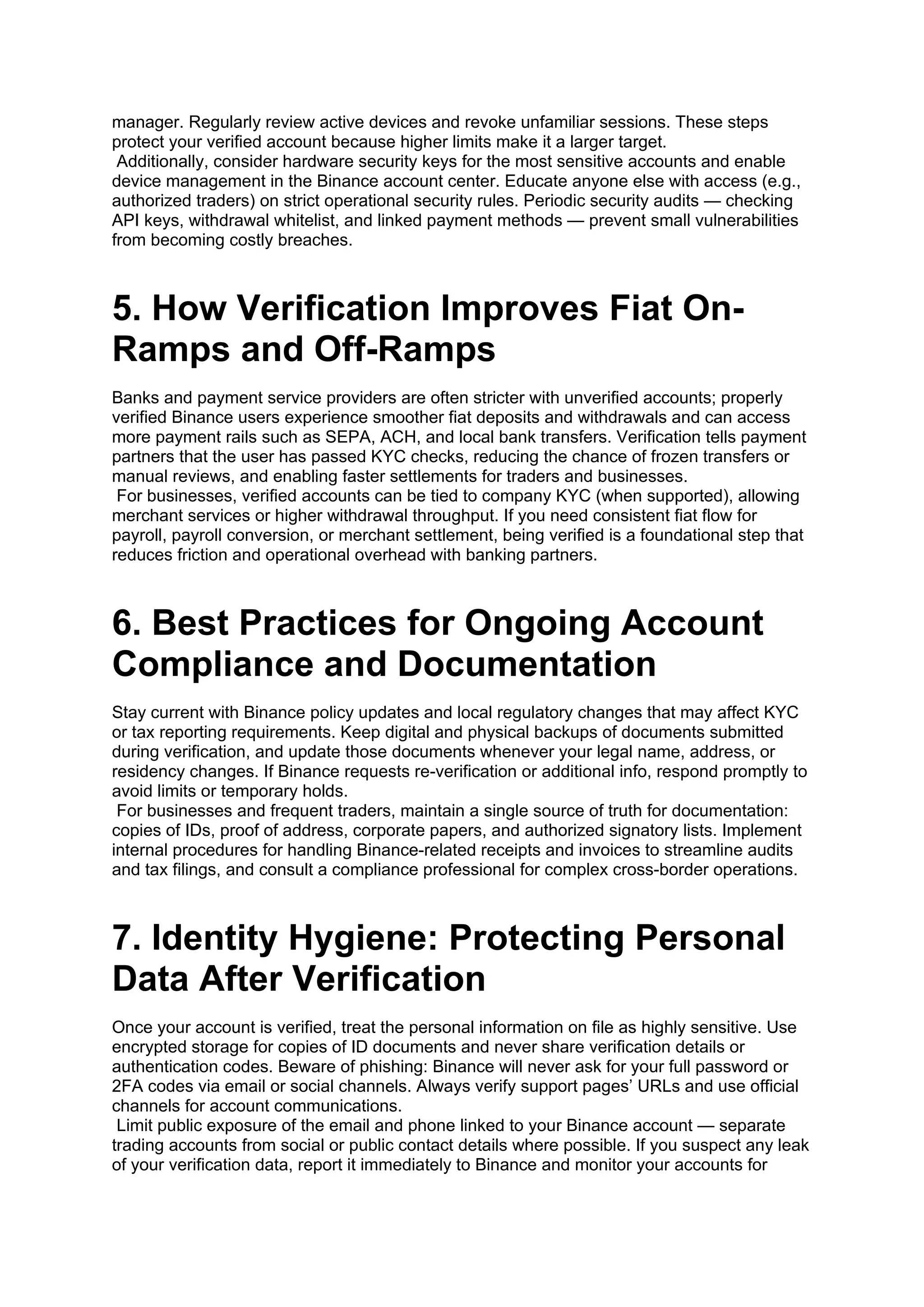 manager. Regularly review active devices and revoke unfamiliar sessions. These steps
protect your verified account because higher limits make it a larger target.
Additionally, consider hardware security keys for the most sensitive accounts and enable
device management in the Binance account center. Educate anyone else with access (e.g.,
authorized traders) on strict operational security rules. Periodic security audits — checking
API keys, withdrawal whitelist, and linked payment methods — prevent small vulnerabilities
from becoming costly breaches.
5. How Verification Improves Fiat On-
Ramps and Off-Ramps
Banks and payment service providers are often stricter with unverified accounts; properly
verified Binance users experience smoother fiat deposits and withdrawals and can access
more payment rails such as SEPA, ACH, and local bank transfers. Verification tells payment
partners that the user has passed KYC checks, reducing the chance of frozen transfers or
manual reviews, and enabling faster settlements for traders and businesses.
For businesses, verified accounts can be tied to company KYC (when supported), allowing
merchant services or higher withdrawal throughput. If you need consistent fiat flow for
payroll, payroll conversion, or merchant settlement, being verified is a foundational step that
reduces friction and operational overhead with banking partners.
6. Best Practices for Ongoing Account
Compliance and Documentation
Stay current with Binance policy updates and local regulatory changes that may affect KYC
or tax reporting requirements. Keep digital and physical backups of documents submitted
during verification, and update those documents whenever your legal name, address, or
residency changes. If Binance requests re-verification or additional info, respond promptly to
avoid limits or temporary holds.
For businesses and frequent traders, maintain a single source of truth for documentation:
copies of IDs, proof of address, corporate papers, and authorized signatory lists. Implement
internal procedures for handling Binance-related receipts and invoices to streamline audits
and tax filings, and consult a compliance professional for complex cross-border operations.
7. Identity Hygiene: Protecting Personal
Data After Verification
Once your account is verified, treat the personal information on file as highly sensitive. Use
encrypted storage for copies of ID documents and never share verification details or
authentication codes. Beware of phishing: Binance will never ask for your full password or
2FA codes via email or social channels. Always verify support pages’ URLs and use official
channels for account communications.
Limit public exposure of the email and phone linked to your Binance account — separate
trading accounts from social or public contact details where possible. If you suspect any leak
of your verification data, report it immediately to Binance and monitor your accounts for
 