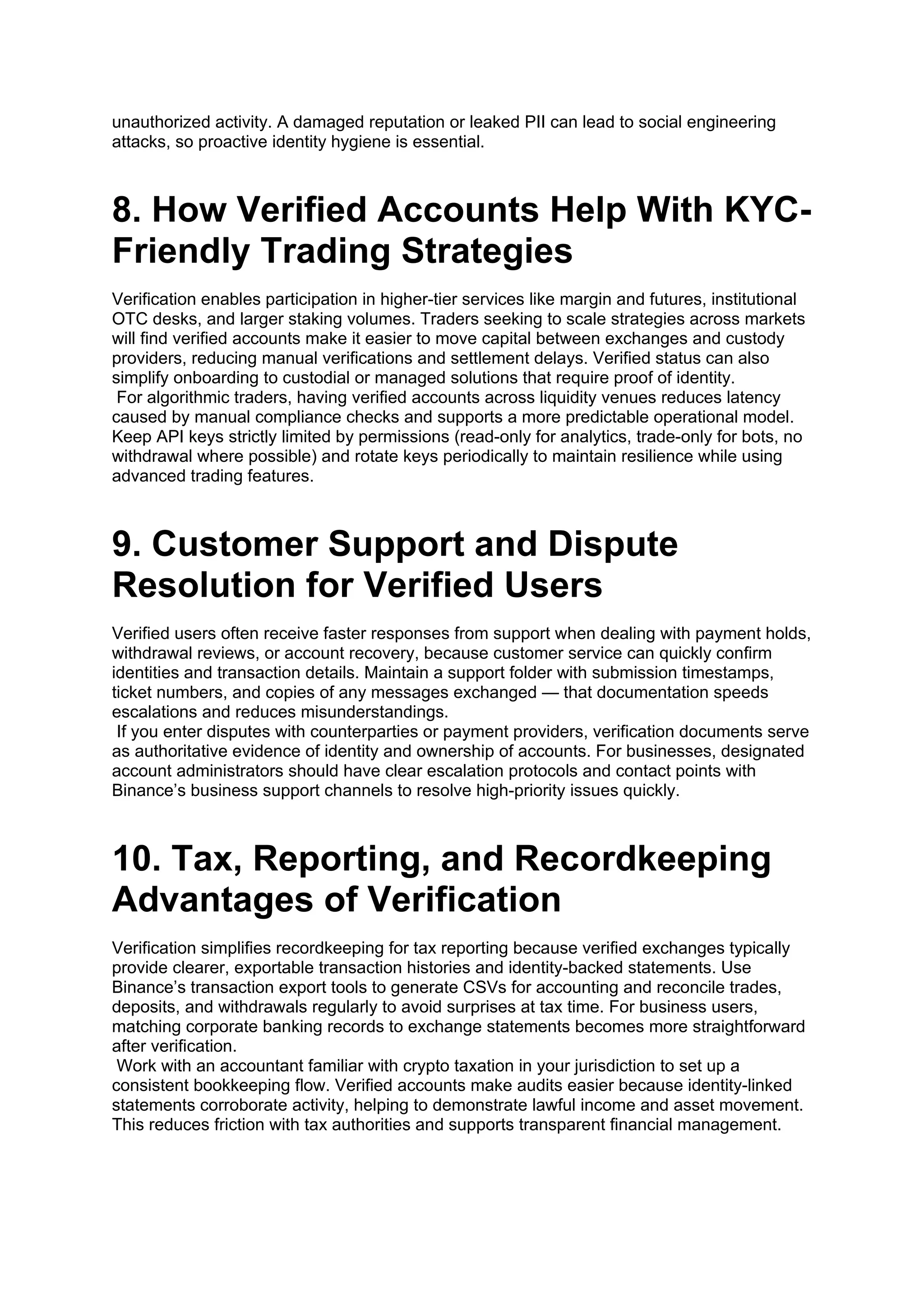 unauthorized activity. A damaged reputation or leaked PII can lead to social engineering
attacks, so proactive identity hygiene is essential.
8. How Verified Accounts Help With KYC-
Friendly Trading Strategies
Verification enables participation in higher-tier services like margin and futures, institutional
OTC desks, and larger staking volumes. Traders seeking to scale strategies across markets
will find verified accounts make it easier to move capital between exchanges and custody
providers, reducing manual verifications and settlement delays. Verified status can also
simplify onboarding to custodial or managed solutions that require proof of identity.
For algorithmic traders, having verified accounts across liquidity venues reduces latency
caused by manual compliance checks and supports a more predictable operational model.
Keep API keys strictly limited by permissions (read-only for analytics, trade-only for bots, no
withdrawal where possible) and rotate keys periodically to maintain resilience while using
advanced trading features.
9. Customer Support and Dispute
Resolution for Verified Users
Verified users often receive faster responses from support when dealing with payment holds,
withdrawal reviews, or account recovery, because customer service can quickly confirm
identities and transaction details. Maintain a support folder with submission timestamps,
ticket numbers, and copies of any messages exchanged — that documentation speeds
escalations and reduces misunderstandings.
If you enter disputes with counterparties or payment providers, verification documents serve
as authoritative evidence of identity and ownership of accounts. For businesses, designated
account administrators should have clear escalation protocols and contact points with
Binance’s business support channels to resolve high-priority issues quickly.
10. Tax, Reporting, and Recordkeeping
Advantages of Verification
Verification simplifies recordkeeping for tax reporting because verified exchanges typically
provide clearer, exportable transaction histories and identity-backed statements. Use
Binance’s transaction export tools to generate CSVs for accounting and reconcile trades,
deposits, and withdrawals regularly to avoid surprises at tax time. For business users,
matching corporate banking records to exchange statements becomes more straightforward
after verification.
Work with an accountant familiar with crypto taxation in your jurisdiction to set up a
consistent bookkeeping flow. Verified accounts make audits easier because identity-linked
statements corroborate activity, helping to demonstrate lawful income and asset movement.
This reduces friction with tax authorities and supports transparent financial management.
 