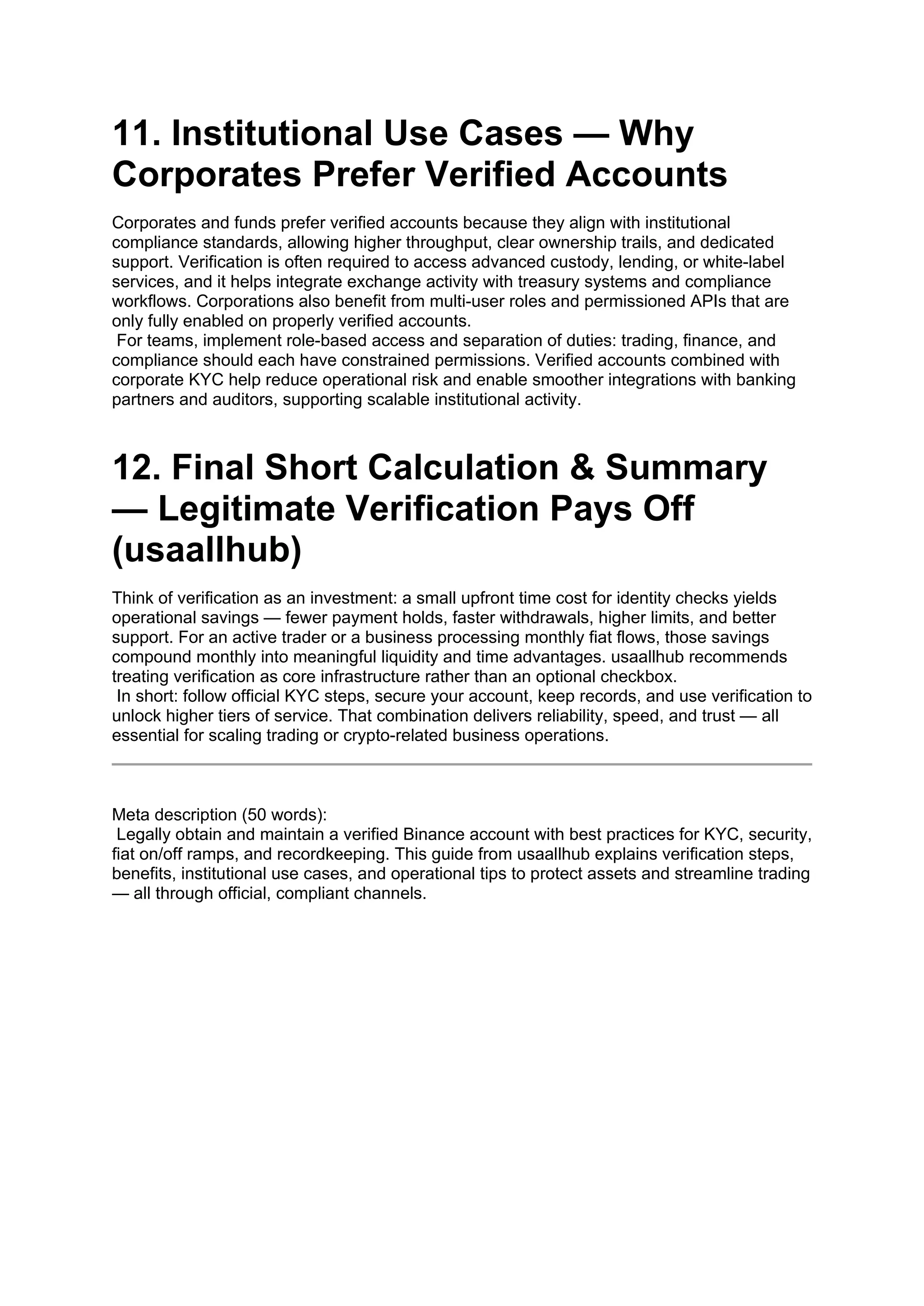 11. Institutional Use Cases — Why
Corporates Prefer Verified Accounts
Corporates and funds prefer verified accounts because they align with institutional
compliance standards, allowing higher throughput, clear ownership trails, and dedicated
support. Verification is often required to access advanced custody, lending, or white-label
services, and it helps integrate exchange activity with treasury systems and compliance
workflows. Corporations also benefit from multi-user roles and permissioned APIs that are
only fully enabled on properly verified accounts.
For teams, implement role-based access and separation of duties: trading, finance, and
compliance should each have constrained permissions. Verified accounts combined with
corporate KYC help reduce operational risk and enable smoother integrations with banking
partners and auditors, supporting scalable institutional activity.
12. Final Short Calculation & Summary
— Legitimate Verification Pays Off
(usaallhub)
Think of verification as an investment: a small upfront time cost for identity checks yields
operational savings — fewer payment holds, faster withdrawals, higher limits, and better
support. For an active trader or a business processing monthly fiat flows, those savings
compound monthly into meaningful liquidity and time advantages. usaallhub recommends
treating verification as core infrastructure rather than an optional checkbox.
In short: follow official KYC steps, secure your account, keep records, and use verification to
unlock higher tiers of service. That combination delivers reliability, speed, and trust — all
essential for scaling trading or crypto-related business operations.
Meta description (50 words):
Legally obtain and maintain a verified Binance account with best practices for KYC, security,
fiat on/off ramps, and recordkeeping. This guide from usaallhub explains verification steps,
benefits, institutional use cases, and operational tips to protect assets and streamline trading
— all through official, compliant channels.
 