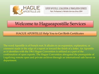 Welcome to Hagueapostille Services
HAGUE APOSTILLE Help You to Get Birth Certificates
The word Apostille is of French root. It alludes to an expansion, explanation, or
comment made in the edge of a report or toward the finish of a letter. An Apostille
as it identifies with the 1961 Hague Convention is utilized as a part of the
confirmation of open reports. The Hague Convention abrogated the prerequisite of
Legalizing remote open and private archives through an international safe haven or
department.
 