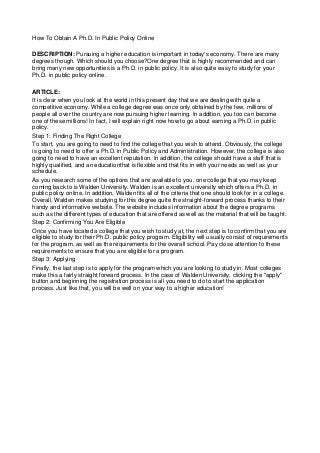 How To Obtain A Ph.D. In Public Policy Online
DESCRIPTION: Pursuing a higher education is important in today's economy. There are many
degrees though. Which should you choose?One degree that is highly recommended and can
bring many new opportunities is a Ph.D. in public policy. It is also quite easy to study for your
Ph.D. in public policy online.
ARTICLE:
It is clear when you look at the world in this present day that we are dealing with quite a
competitive economy. While a college degree was once only obtained by the few, millions of
people all over the country are now pursuing higher learning. In addition, you too can become
one of these millions! In fact, I will explain right now how to go about earning a Ph.D. in public
policy.
Step 1: Finding The Right College
To start, you are going to need to find the college that you wish to attend. Obviously, the college
is going to need to offer a Ph.D. in Public Policy and Administration. However, the college is also
going to need to have an excellent reputation. In addition, the college should have a staff that is
highly qualified, and an educationthat is flexible and that fits in with your needs as well as your
schedule.
As you research some of the options that are available to you, one college that you may keep
coming back to is Walden University. Walden is an excellent university which offers a Ph.D. in
public policy online. In addition, Walden fits all of the criteria that one should look for in a college.
Overall, Walden makes studying for this degree quite the straight-forward process thanks to their
handy and informative website. The website includes information about the degree programs
such as the different types of education that are offered as well as the material that will be taught.
Step 2: Confirming You Are Eligible
Once you have located a college that you wish to study at, the next step is to confirm that you are
eligible to study for their Ph.D. public policy program. Eligibility will usually consist of requirements
for the program, as well as the requirements for the overall school. Pay close attention to these
requirements to ensure that you are eligible for a program.
Step 3: Applying
Finally, the last step is to apply for the program which you are looking to study in. Most colleges
make this a fairly straight forward process. In the case of Walden University, clicking the "apply"
button and beginning the registration process is all you need to do to start the application
process. Just like that, you will be well on your way to a higher education!

 
