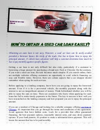 HOW TO OBTAIN A USED CAR LOAN EASILY?
Obtaining an auto loan is not easy. However, a used car loan can be easily availed
provided a borrower knows the tricks of the trade. One has to know how to repay the
principal amount. A vehicle loan calculator will help a customer determine how much he
has to pay monthly against specific figures.
Getting a car loan is not only difficult but also risky, particularly if a customer is
borrowing a huge amount for purchasing a brand new Ford or Chrysler. On the contrary,
if you want a used car loan, the task becomes much simpler. If you search online, there
are multiple websites offering customers an opportunity to avail vehicle financing on
easy and flexible terms. However, there are certain aspects that a car shopper should
remember when opting for such services.
Before applying to a lending company, know how you are going to repay the borrowed
amount. Even if it is for a pre-owned vehicle, the monthly payment along with the
interest is not an insignificant amount of money. Think beforehand whether you will be
able to repay the sum on time. There are customers who hurry when applying for such
loans but fail to make timely payments in the future. The key to success is how well you
have researched on the lending company and how prepared you are to repay the principal
amount.
If you are a resident of Chicago and looking for a reliable company offering car loan in
Chicago, it's important that you go through the terms and conditions of the agreement.
Avoid agencies that have hidden costs. Look for a provider that offers guaranteed
financing, the best payment options, reasonable interest rates, and easy down payment
options. If your fund permits, it's prudent to make a substantial down payment. This will
lessen the amount that has to be paid monthly.

 