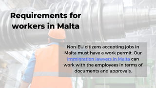 Non-EU citizens accepting jobs in
Malta must have a work permit. Our
immigration lawyers in Malta can
work with the employees in terms of
documents and approvals.
Requirements for
workers in Malta
 
