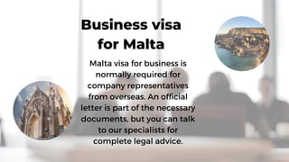 Malta visa for business is
normally required for
company representatives
from overseas. An official
letter is part of the necessary
documents, but you can talk
to our specialists for
complete legal advice.
Business visa
for Malta
 