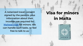 A notarized travel consent
signed by the parents, plus
information about their
incomes are required for
Maltese visas for minors. We
can handle such tasks, so feel
free to talk to us.
Visa for minors
in Malta
 