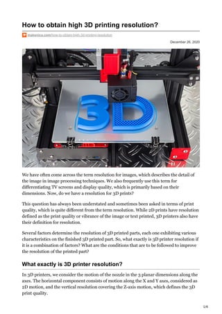 1/6
December 26, 2020
How to obtain high 3D printing resolution?
makenica.com/how-to-obtain-high-3d-printing-resolution
We have often come across the term resolution for images, which describes the detail of
the image in image processing techniques. We also frequently use this term for
differentiating TV screens and display quality, which is primarily based on their
dimensions. Now, do we have a resolution for 3D prints?
This question has always been understated and sometimes been asked in terms of print
quality, which is quite different from the term resolution. While 2D prints have resolution
defined as the print quality or vibrance of the image or text printed, 3D printers also have
their definition for resolution.
Several factors determine the resolution of 3D printed parts, each one exhibiting various
characteristics on the finished 3D printed part. So, what exactly is 3D printer resolution if
it is a combination of factors? What are the conditions that are to be followed to improve
the resolution of the printed part?
What exactly is 3D printer resolution?
In 3D printers, we consider the motion of the nozzle in the 3 planar dimensions along the
axes. The horizontal component consists of motion along the X and Y axes, considered as
2D motion, and the vertical resolution covering the Z-axis motion, which defines the 3D
print quality.
 