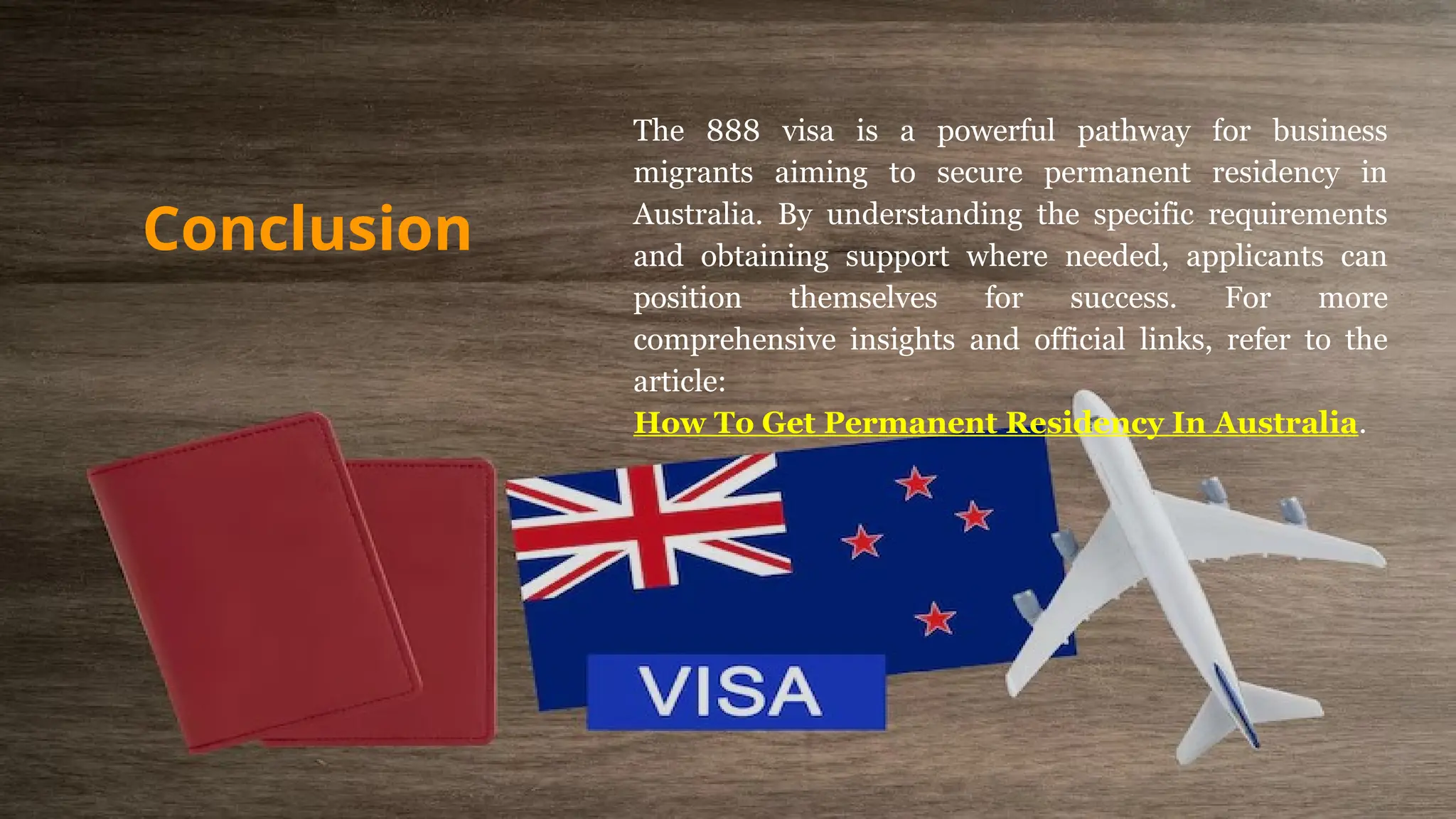 The 888 visa is a powerful pathway for business
migrants aiming to secure permanent residency in
Australia. By understanding the specific requirements
and obtaining support where needed, applicants can
position themselves for success. For more
comprehensive insights and official links, refer to the
article:
How To Get Permanent Residency In Australia.
Conclusion
 