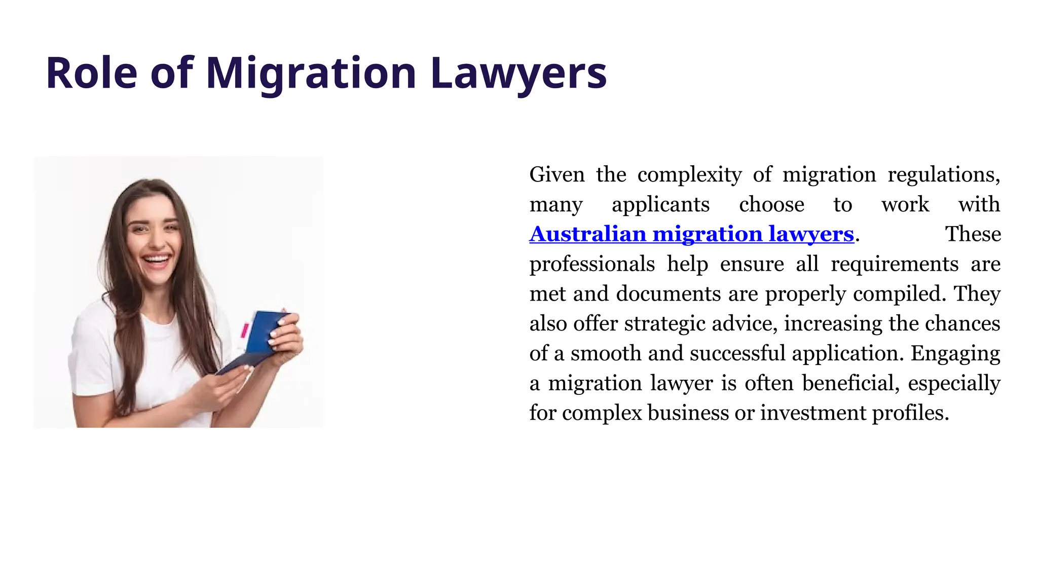 Given the complexity of migration regulations,
many applicants choose to work with
Australian migration lawyers. These
professionals help ensure all requirements are
met and documents are properly compiled. They
also offer strategic advice, increasing the chances
of a smooth and successful application. Engaging
a migration lawyer is often beneficial, especially
for complex business or investment profiles.
Role of Migration Lawyers
 