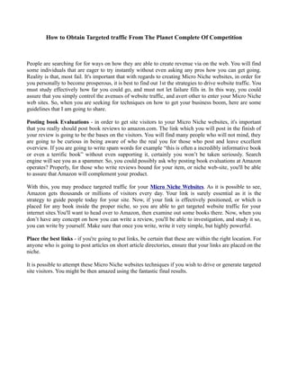 How to Obtain Targeted traffic From The Planet Complete Of Competition



People are searching for for ways on how they are able to create revenue via on the web. You will find
some individuals that are eager to try instantly without even asking any pros how you can get going.
Reality is that, most fail. It's important that with regards to creating Micro Niche websites, in order for
you personally to become prosperous, it is best to find out 1st the strategies to drive website traffic. You
must study effectively how far you could go, and must not let failure fills in. In this way, you could
assure that you simply control the avenues of website traffic, and avert other to enter your Micro Niche
web sites. So, when you are seeking for techniques on how to get your business boom, here are some
guidelines that I am going to share.

Posting book Evaluations - in order to get site visitors to your Micro Niche websites, it's important
that you really should post book reviews to amazon.com. The link which you will post in the finish of
your review is going to be the bases on the visitors. You will find many people who will not mind, they
are going to be curious in being aware of who the real you for those who post and leave excellent
overview. If you are going to write spam words for example “this is often a incredibly informative book
or even a terrific book” without even supporting it, certainly you won’t be taken seriously. Search
engine will see you as a spammer. So, you could possibly ask why posting book evaluations at Amazon
operates? Properly, for those who write reviews bound for your item, or niche web-site, you'll be able
to assure that Amazon will complement your product.

With this, you may produce targeted traffic for your Micro Niche Websites. As it is possible to see,
Amazon gets thousands or millions of visitors every day. Your link is surely essential as it is the
strategy to guide people today for your site. Now, if your link is effectively positioned, or which is
placed for any book inside the proper niche, so you are able to get targeted website traffic for your
internet sites.You'll want to head over to Amazon, then examine out some books there. Now, when you
don’t have any concept on how you can write a review, you'll be able to investigation, and study it so,
you can write by yourself. Make sure that once you write, write it very simple, but highly powerful.

Place the best links - if you're going to put links, be certain that these are within the right location. For
anyone who is going to post articles on short article directories, ensure that your links are placed on the
niche.

It is possible to attempt these Micro Niche websites techniques if you wish to drive or generate targeted
site visitors. You might be then amazed using the fantastic final results.
 
